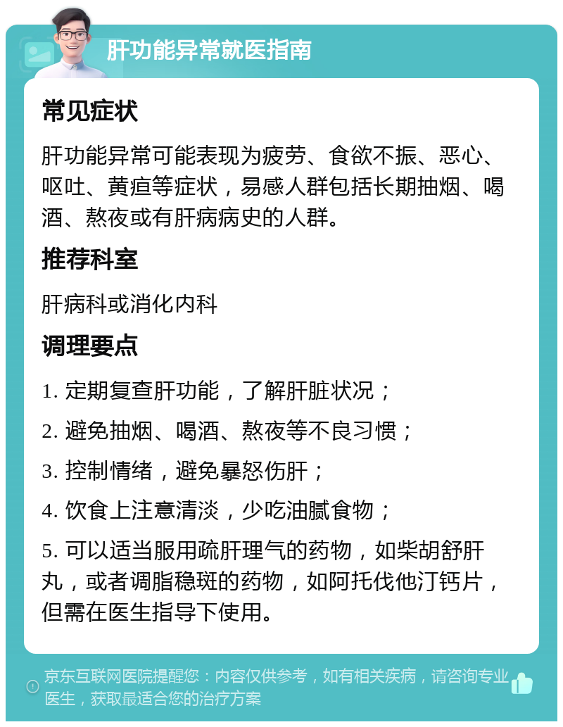 肝功能异常就医指南 常见症状 肝功能异常可能表现为疲劳、食欲不振、恶心、呕吐、黄疸等症状，易感人群包括长期抽烟、喝酒、熬夜或有肝病病史的人群。 推荐科室 肝病科或消化内科 调理要点 1. 定期复查肝功能，了解肝脏状况； 2. 避免抽烟、喝酒、熬夜等不良习惯； 3. 控制情绪，避免暴怒伤肝； 4. 饮食上注意清淡，少吃油腻食物； 5. 可以适当服用疏肝理气的药物，如柴胡舒肝丸，或者调脂稳斑的药物，如阿托伐他汀钙片，但需在医生指导下使用。