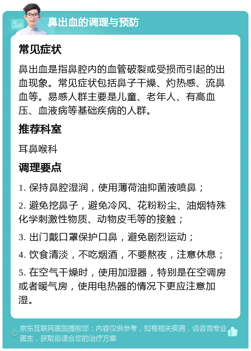 鼻出血的调理与预防 常见症状 鼻出血是指鼻腔内的血管破裂或受损而引起的出血现象。常见症状包括鼻子干燥、灼热感、流鼻血等。易感人群主要是儿童、老年人、有高血压、血液病等基础疾病的人群。 推荐科室 耳鼻喉科 调理要点 1. 保持鼻腔湿润，使用薄荷油抑菌液喷鼻； 2. 避免挖鼻子，避免冷风、花粉粉尘、油烟特殊化学刺激性物质、动物皮毛等的接触； 3. 出门戴口罩保护口鼻，避免剧烈运动； 4. 饮食清淡，不吃烟酒，不要熬夜，注意休息； 5. 在空气干燥时，使用加湿器，特别是在空调房或者暖气房，使用电热器的情况下更应注意加湿。