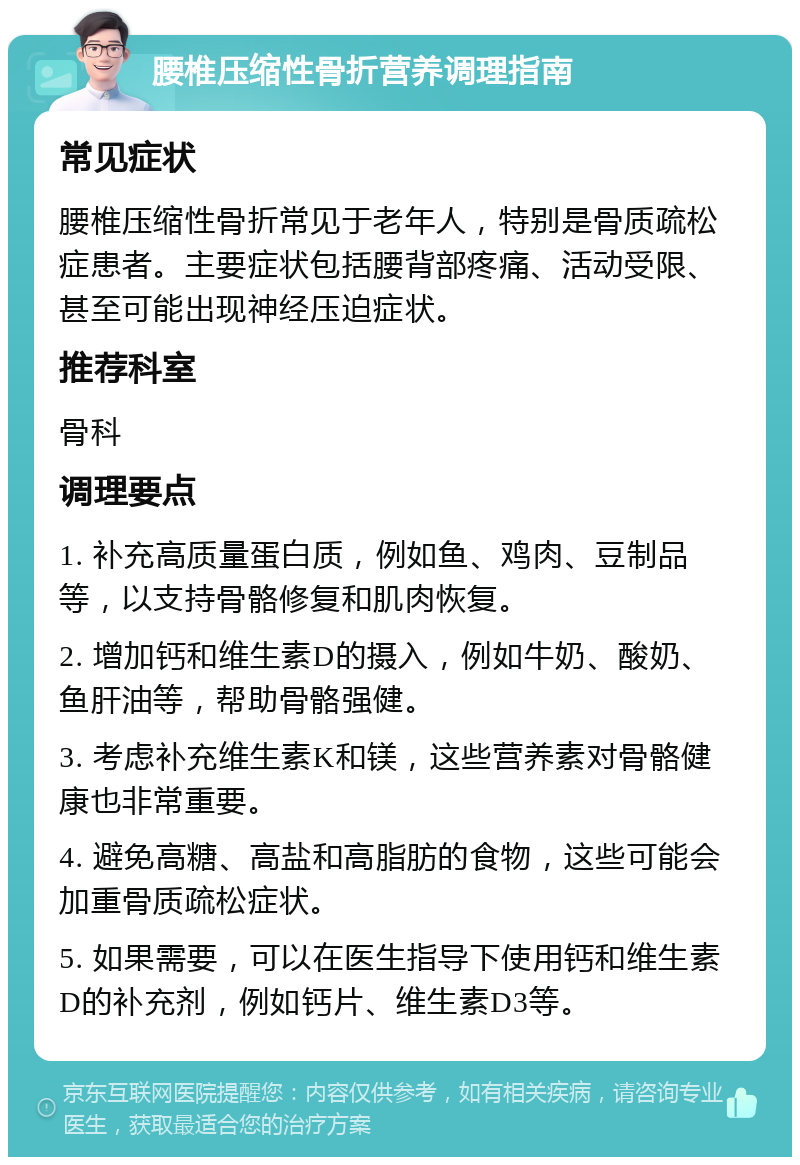 腰椎压缩性骨折营养调理指南 常见症状 腰椎压缩性骨折常见于老年人，特别是骨质疏松症患者。主要症状包括腰背部疼痛、活动受限、甚至可能出现神经压迫症状。 推荐科室 骨科 调理要点 1. 补充高质量蛋白质，例如鱼、鸡肉、豆制品等，以支持骨骼修复和肌肉恢复。 2. 增加钙和维生素D的摄入，例如牛奶、酸奶、鱼肝油等，帮助骨骼强健。 3. 考虑补充维生素K和镁，这些营养素对骨骼健康也非常重要。 4. 避免高糖、高盐和高脂肪的食物，这些可能会加重骨质疏松症状。 5. 如果需要，可以在医生指导下使用钙和维生素D的补充剂，例如钙片、维生素D3等。