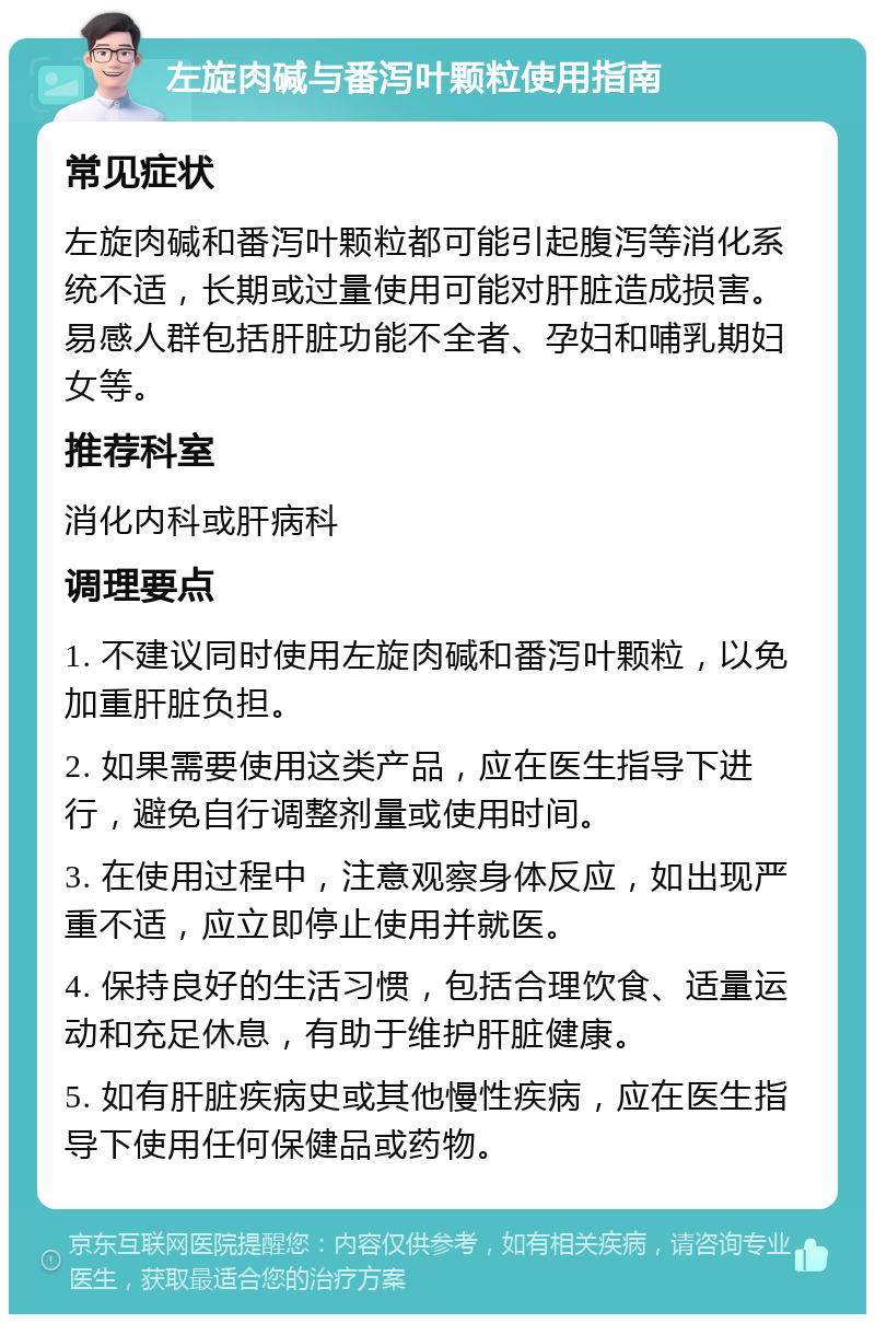 左旋肉碱与番泻叶颗粒使用指南 常见症状 左旋肉碱和番泻叶颗粒都可能引起腹泻等消化系统不适，长期或过量使用可能对肝脏造成损害。易感人群包括肝脏功能不全者、孕妇和哺乳期妇女等。 推荐科室 消化内科或肝病科 调理要点 1. 不建议同时使用左旋肉碱和番泻叶颗粒，以免加重肝脏负担。 2. 如果需要使用这类产品，应在医生指导下进行，避免自行调整剂量或使用时间。 3. 在使用过程中，注意观察身体反应，如出现严重不适，应立即停止使用并就医。 4. 保持良好的生活习惯，包括合理饮食、适量运动和充足休息，有助于维护肝脏健康。 5. 如有肝脏疾病史或其他慢性疾病，应在医生指导下使用任何保健品或药物。