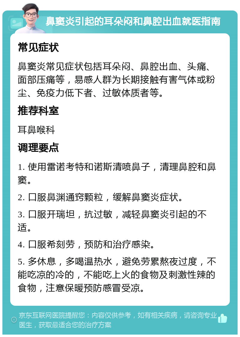 鼻窦炎引起的耳朵闷和鼻腔出血就医指南 常见症状 鼻窦炎常见症状包括耳朵闷、鼻腔出血、头痛、面部压痛等，易感人群为长期接触有害气体或粉尘、免疫力低下者、过敏体质者等。 推荐科室 耳鼻喉科 调理要点 1. 使用雷诺考特和诺斯清喷鼻子，清理鼻腔和鼻窦。 2. 口服鼻渊通窍颗粒，缓解鼻窦炎症状。 3. 口服开瑞坦，抗过敏，减轻鼻窦炎引起的不适。 4. 口服希刻劳，预防和治疗感染。 5. 多休息，多喝温热水，避免劳累熬夜过度，不能吃凉的冷的，不能吃上火的食物及刺激性辣的食物，注意保暖预防感冒受凉。