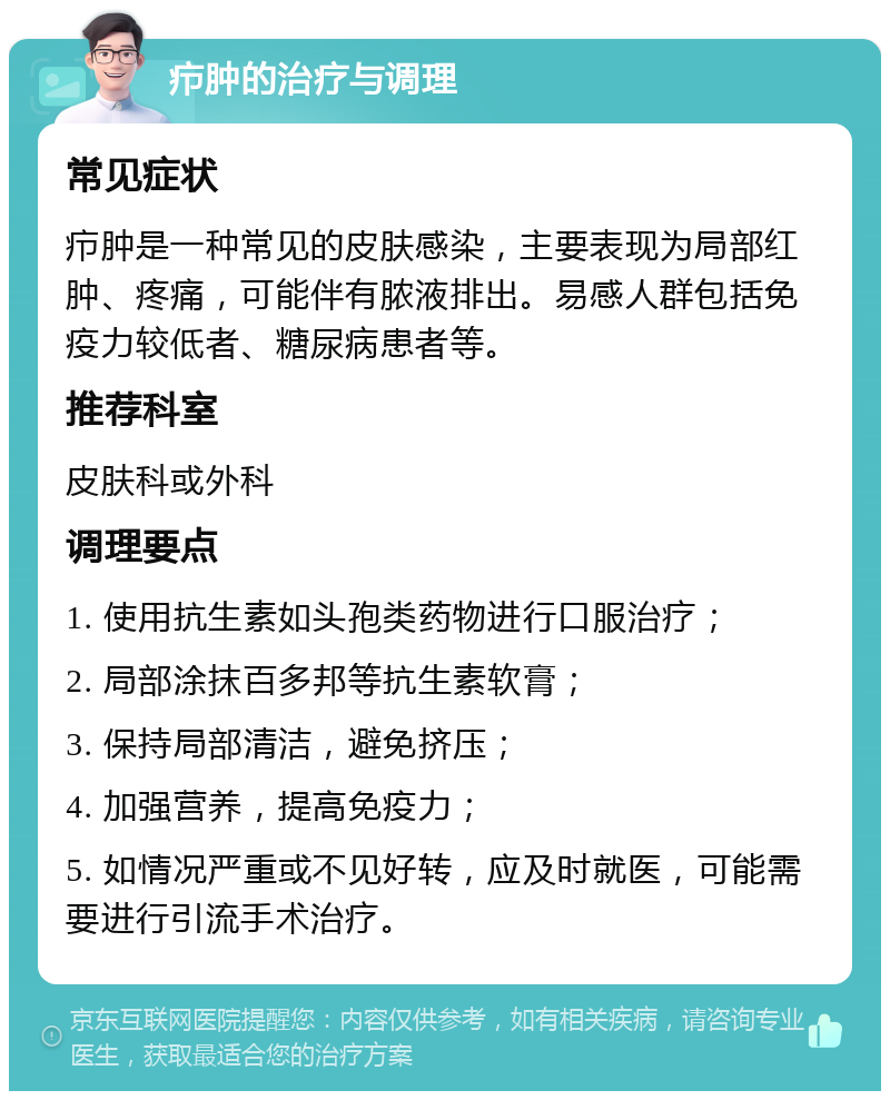 疖肿的治疗与调理 常见症状 疖肿是一种常见的皮肤感染，主要表现为局部红肿、疼痛，可能伴有脓液排出。易感人群包括免疫力较低者、糖尿病患者等。 推荐科室 皮肤科或外科 调理要点 1. 使用抗生素如头孢类药物进行口服治疗； 2. 局部涂抹百多邦等抗生素软膏； 3. 保持局部清洁，避免挤压； 4. 加强营养，提高免疫力； 5. 如情况严重或不见好转，应及时就医，可能需要进行引流手术治疗。