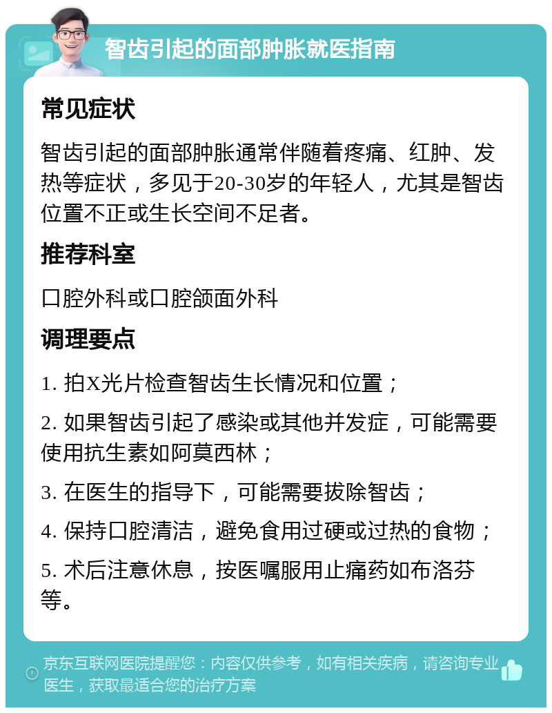 智齿引起的面部肿胀就医指南 常见症状 智齿引起的面部肿胀通常伴随着疼痛、红肿、发热等症状，多见于20-30岁的年轻人，尤其是智齿位置不正或生长空间不足者。 推荐科室 口腔外科或口腔颌面外科 调理要点 1. 拍X光片检查智齿生长情况和位置； 2. 如果智齿引起了感染或其他并发症，可能需要使用抗生素如阿莫西林； 3. 在医生的指导下，可能需要拔除智齿； 4. 保持口腔清洁，避免食用过硬或过热的食物； 5. 术后注意休息，按医嘱服用止痛药如布洛芬等。