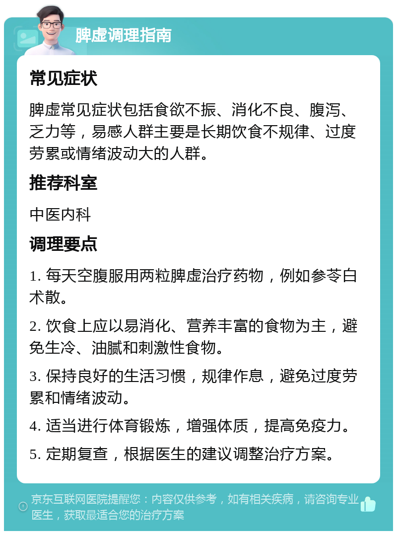 脾虚调理指南 常见症状 脾虚常见症状包括食欲不振、消化不良、腹泻、乏力等，易感人群主要是长期饮食不规律、过度劳累或情绪波动大的人群。 推荐科室 中医内科 调理要点 1. 每天空腹服用两粒脾虚治疗药物，例如参苓白术散。 2. 饮食上应以易消化、营养丰富的食物为主，避免生冷、油腻和刺激性食物。 3. 保持良好的生活习惯，规律作息，避免过度劳累和情绪波动。 4. 适当进行体育锻炼，增强体质，提高免疫力。 5. 定期复查，根据医生的建议调整治疗方案。