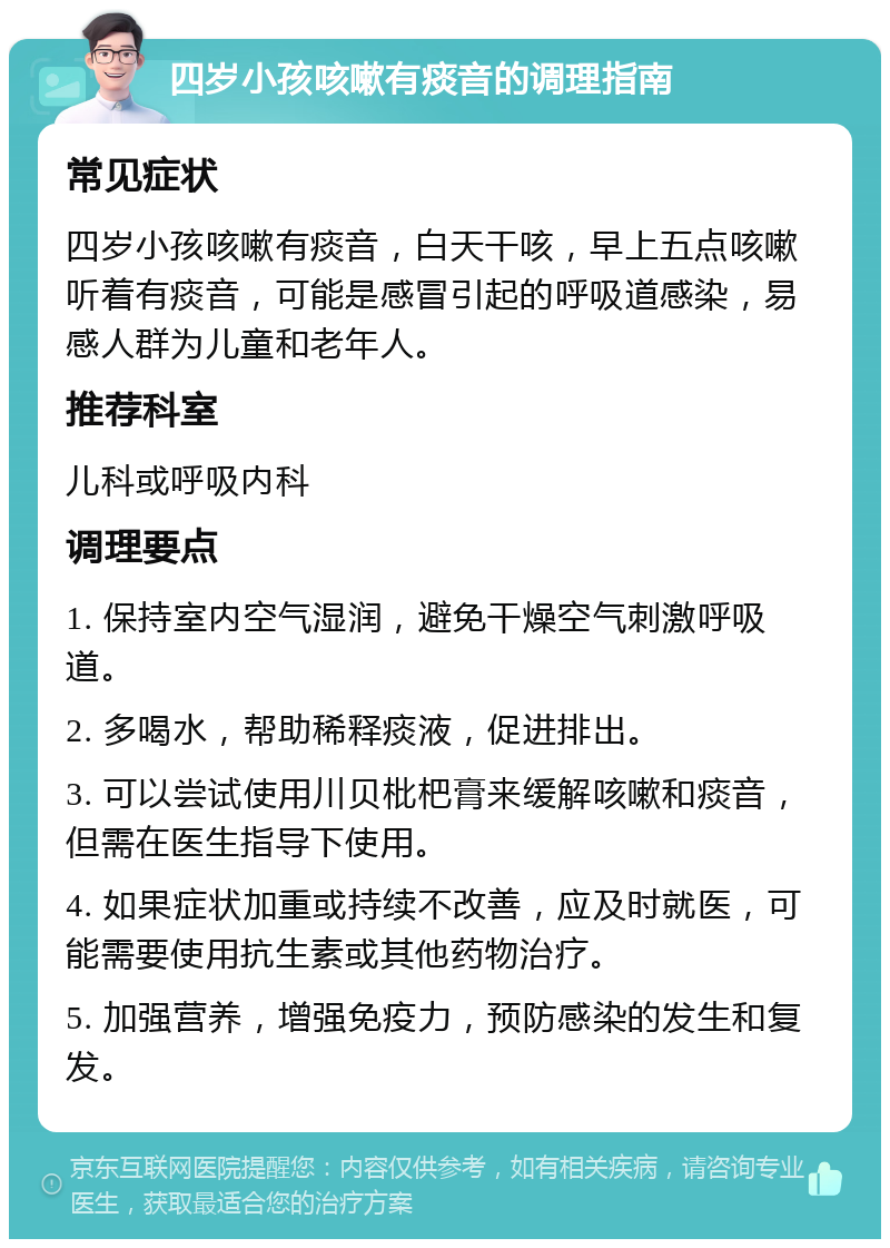 四岁小孩咳嗽有痰音的调理指南 常见症状 四岁小孩咳嗽有痰音，白天干咳，早上五点咳嗽听着有痰音，可能是感冒引起的呼吸道感染，易感人群为儿童和老年人。 推荐科室 儿科或呼吸内科 调理要点 1. 保持室内空气湿润，避免干燥空气刺激呼吸道。 2. 多喝水，帮助稀释痰液，促进排出。 3. 可以尝试使用川贝枇杷膏来缓解咳嗽和痰音，但需在医生指导下使用。 4. 如果症状加重或持续不改善，应及时就医，可能需要使用抗生素或其他药物治疗。 5. 加强营养，增强免疫力，预防感染的发生和复发。