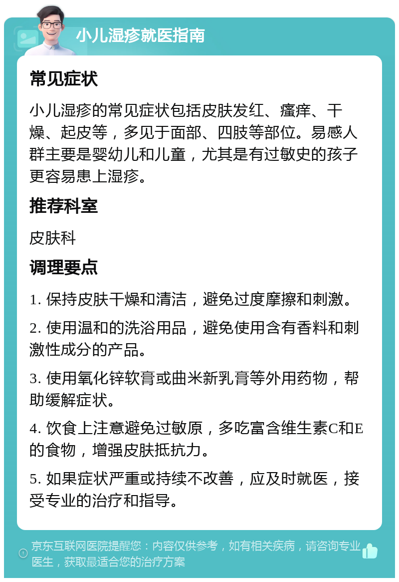 小儿湿疹就医指南 常见症状 小儿湿疹的常见症状包括皮肤发红、瘙痒、干燥、起皮等，多见于面部、四肢等部位。易感人群主要是婴幼儿和儿童，尤其是有过敏史的孩子更容易患上湿疹。 推荐科室 皮肤科 调理要点 1. 保持皮肤干燥和清洁，避免过度摩擦和刺激。 2. 使用温和的洗浴用品，避免使用含有香料和刺激性成分的产品。 3. 使用氧化锌软膏或曲米新乳膏等外用药物，帮助缓解症状。 4. 饮食上注意避免过敏原，多吃富含维生素C和E的食物，增强皮肤抵抗力。 5. 如果症状严重或持续不改善，应及时就医，接受专业的治疗和指导。