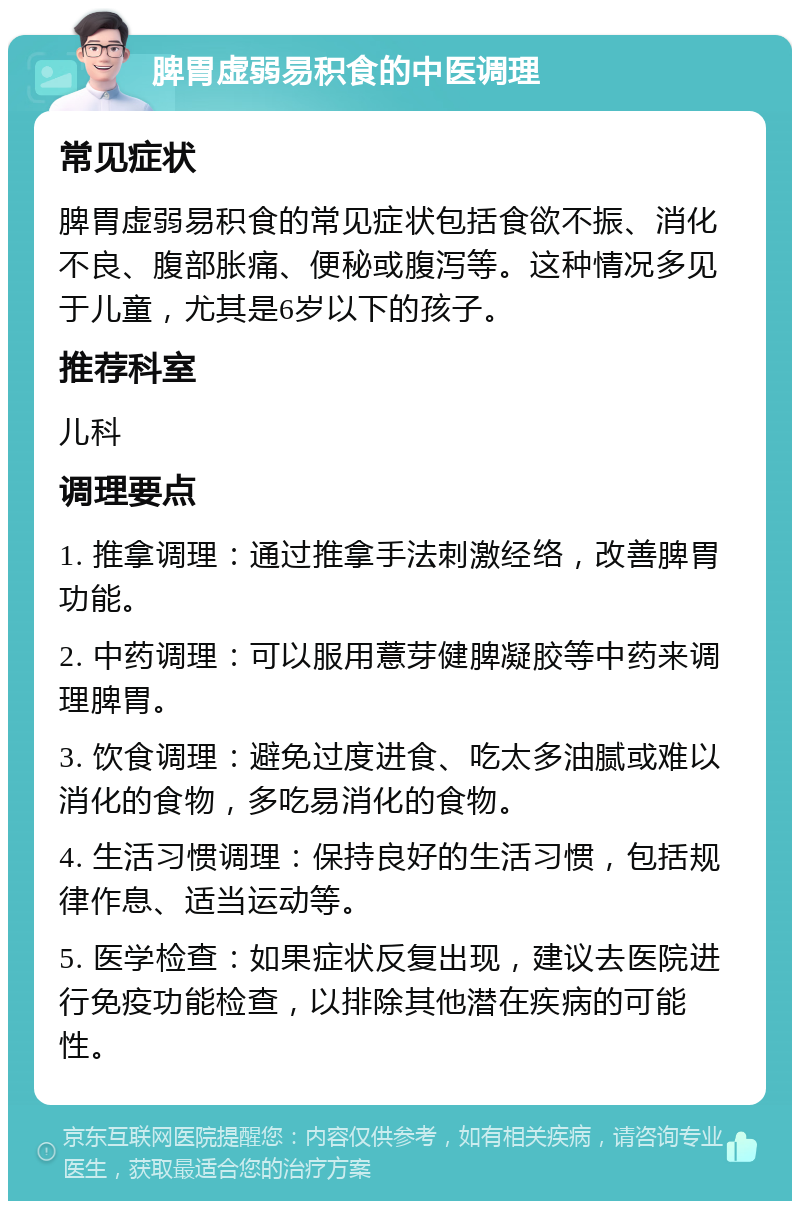 脾胃虚弱易积食的中医调理 常见症状 脾胃虚弱易积食的常见症状包括食欲不振、消化不良、腹部胀痛、便秘或腹泻等。这种情况多见于儿童，尤其是6岁以下的孩子。 推荐科室 儿科 调理要点 1. 推拿调理：通过推拿手法刺激经络，改善脾胃功能。 2. 中药调理：可以服用薏芽健脾凝胶等中药来调理脾胃。 3. 饮食调理：避免过度进食、吃太多油腻或难以消化的食物，多吃易消化的食物。 4. 生活习惯调理：保持良好的生活习惯，包括规律作息、适当运动等。 5. 医学检查：如果症状反复出现，建议去医院进行免疫功能检查，以排除其他潜在疾病的可能性。