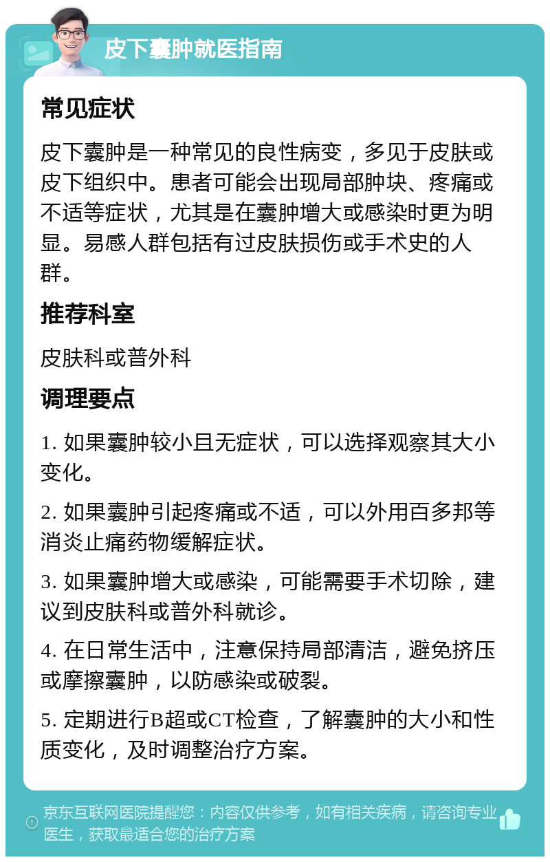 皮下囊肿就医指南 常见症状 皮下囊肿是一种常见的良性病变，多见于皮肤或皮下组织中。患者可能会出现局部肿块、疼痛或不适等症状，尤其是在囊肿增大或感染时更为明显。易感人群包括有过皮肤损伤或手术史的人群。 推荐科室 皮肤科或普外科 调理要点 1. 如果囊肿较小且无症状，可以选择观察其大小变化。 2. 如果囊肿引起疼痛或不适，可以外用百多邦等消炎止痛药物缓解症状。 3. 如果囊肿增大或感染，可能需要手术切除，建议到皮肤科或普外科就诊。 4. 在日常生活中，注意保持局部清洁，避免挤压或摩擦囊肿，以防感染或破裂。 5. 定期进行B超或CT检查，了解囊肿的大小和性质变化，及时调整治疗方案。