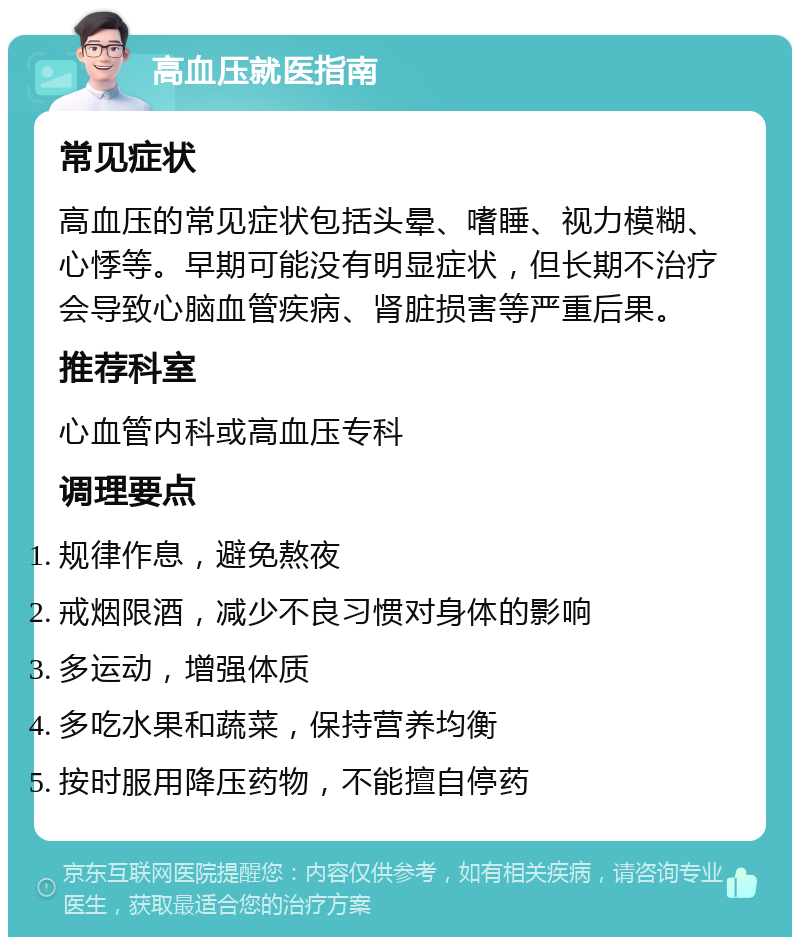 高血压就医指南 常见症状 高血压的常见症状包括头晕、嗜睡、视力模糊、心悸等。早期可能没有明显症状，但长期不治疗会导致心脑血管疾病、肾脏损害等严重后果。 推荐科室 心血管内科或高血压专科 调理要点 规律作息，避免熬夜 戒烟限酒，减少不良习惯对身体的影响 多运动，增强体质 多吃水果和蔬菜，保持营养均衡 按时服用降压药物，不能擅自停药