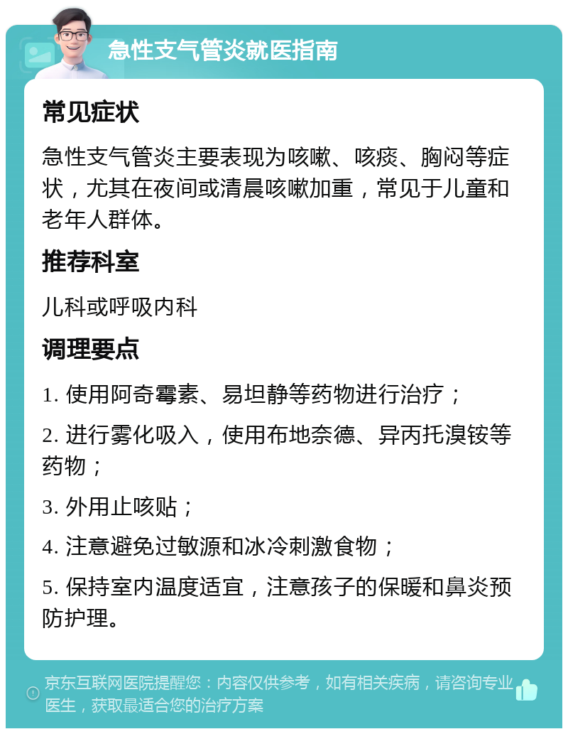 急性支气管炎就医指南 常见症状 急性支气管炎主要表现为咳嗽、咳痰、胸闷等症状，尤其在夜间或清晨咳嗽加重，常见于儿童和老年人群体。 推荐科室 儿科或呼吸内科 调理要点 1. 使用阿奇霉素、易坦静等药物进行治疗； 2. 进行雾化吸入，使用布地奈德、异丙托溴铵等药物； 3. 外用止咳贴； 4. 注意避免过敏源和冰冷刺激食物； 5. 保持室内温度适宜，注意孩子的保暖和鼻炎预防护理。