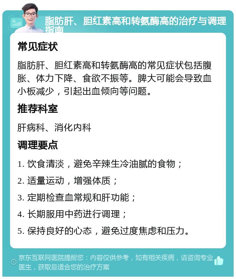 脂肪肝、胆红素高和转氨酶高的治疗与调理指南 常见症状 脂肪肝、胆红素高和转氨酶高的常见症状包括腹胀、体力下降、食欲不振等。脾大可能会导致血小板减少，引起出血倾向等问题。 推荐科室 肝病科、消化内科 调理要点 1. 饮食清淡，避免辛辣生冷油腻的食物； 2. 适量运动，增强体质； 3. 定期检查血常规和肝功能； 4. 长期服用中药进行调理； 5. 保持良好的心态，避免过度焦虑和压力。