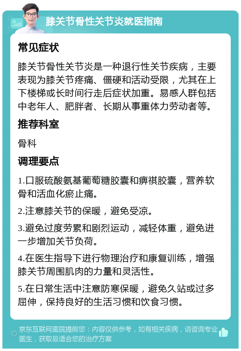 膝关节骨性关节炎就医指南 常见症状 膝关节骨性关节炎是一种退行性关节疾病，主要表现为膝关节疼痛、僵硬和活动受限，尤其在上下楼梯或长时间行走后症状加重。易感人群包括中老年人、肥胖者、长期从事重体力劳动者等。 推荐科室 骨科 调理要点 1.口服硫酸氨基葡萄糖胶囊和痹祺胶囊，营养软骨和活血化瘀止痛。 2.注意膝关节的保暖，避免受凉。 3.避免过度劳累和剧烈运动，减轻体重，避免进一步增加关节负荷。 4.在医生指导下进行物理治疗和康复训练，增强膝关节周围肌肉的力量和灵活性。 5.在日常生活中注意防寒保暖，避免久站或过多屈伸，保持良好的生活习惯和饮食习惯。