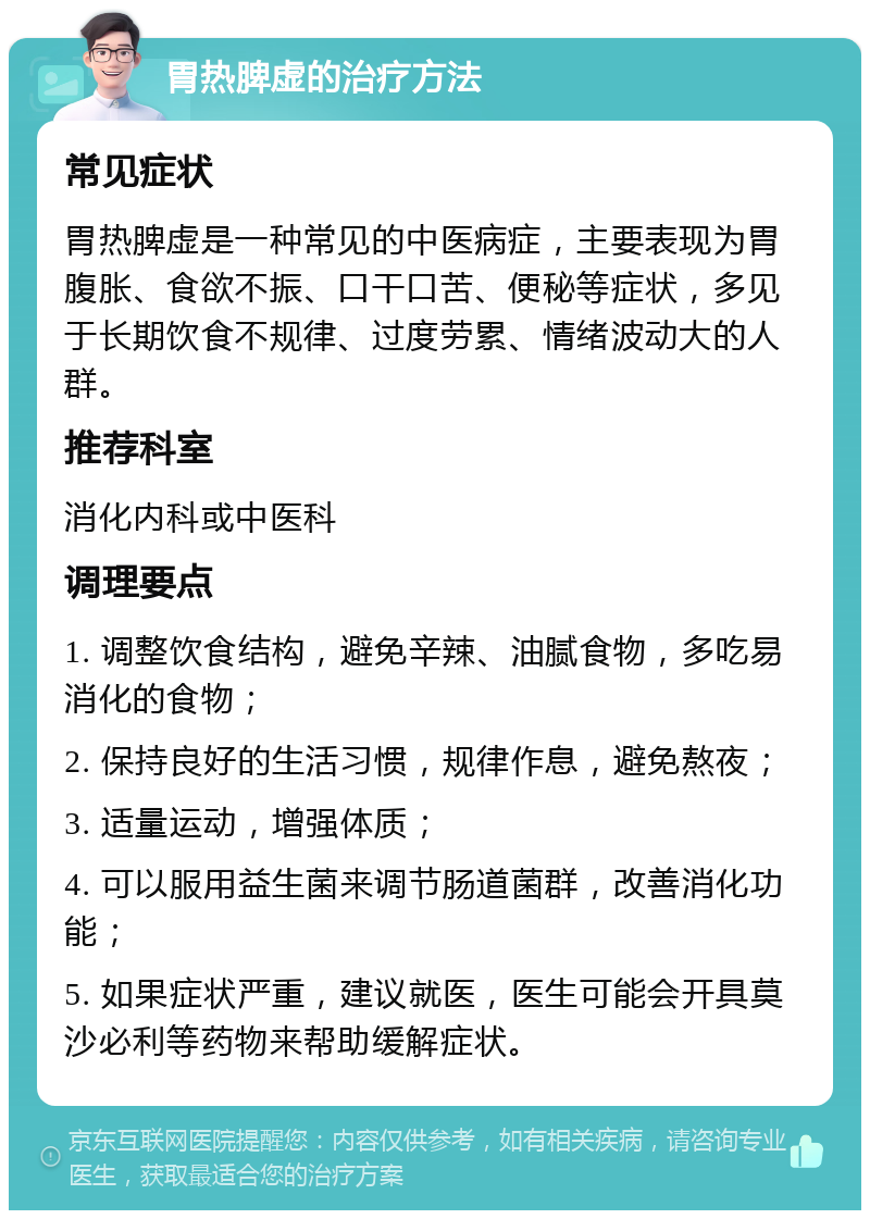 胃热脾虚的治疗方法 常见症状 胃热脾虚是一种常见的中医病症，主要表现为胃腹胀、食欲不振、口干口苦、便秘等症状，多见于长期饮食不规律、过度劳累、情绪波动大的人群。 推荐科室 消化内科或中医科 调理要点 1. 调整饮食结构，避免辛辣、油腻食物，多吃易消化的食物； 2. 保持良好的生活习惯，规律作息，避免熬夜； 3. 适量运动，增强体质； 4. 可以服用益生菌来调节肠道菌群，改善消化功能； 5. 如果症状严重，建议就医，医生可能会开具莫沙必利等药物来帮助缓解症状。