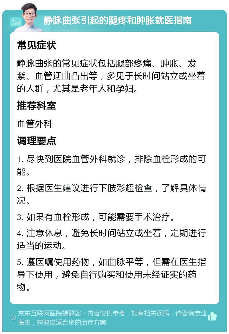 静脉曲张引起的腿疼和肿胀就医指南 常见症状 静脉曲张的常见症状包括腿部疼痛、肿胀、发紫、血管迂曲凸出等，多见于长时间站立或坐着的人群，尤其是老年人和孕妇。 推荐科室 血管外科 调理要点 1. 尽快到医院血管外科就诊，排除血栓形成的可能。 2. 根据医生建议进行下肢彩超检查，了解具体情况。 3. 如果有血栓形成，可能需要手术治疗。 4. 注意休息，避免长时间站立或坐着，定期进行适当的运动。 5. 遵医嘱使用药物，如曲脉平等，但需在医生指导下使用，避免自行购买和使用未经证实的药物。