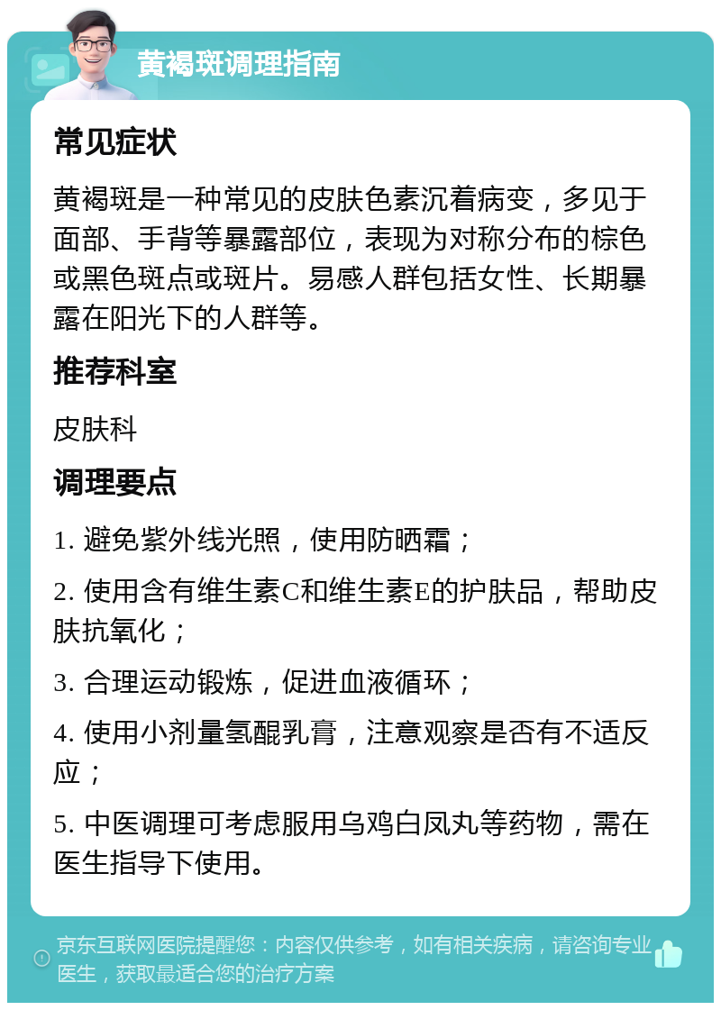 黄褐斑调理指南 常见症状 黄褐斑是一种常见的皮肤色素沉着病变，多见于面部、手背等暴露部位，表现为对称分布的棕色或黑色斑点或斑片。易感人群包括女性、长期暴露在阳光下的人群等。 推荐科室 皮肤科 调理要点 1. 避免紫外线光照，使用防晒霜； 2. 使用含有维生素C和维生素E的护肤品，帮助皮肤抗氧化； 3. 合理运动锻炼，促进血液循环； 4. 使用小剂量氢醌乳膏，注意观察是否有不适反应； 5. 中医调理可考虑服用乌鸡白凤丸等药物，需在医生指导下使用。