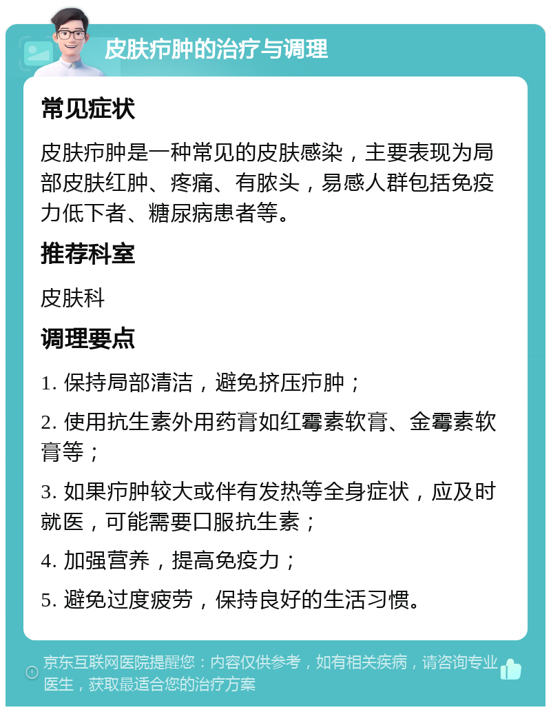 皮肤疖肿的治疗与调理 常见症状 皮肤疖肿是一种常见的皮肤感染，主要表现为局部皮肤红肿、疼痛、有脓头，易感人群包括免疫力低下者、糖尿病患者等。 推荐科室 皮肤科 调理要点 1. 保持局部清洁，避免挤压疖肿； 2. 使用抗生素外用药膏如红霉素软膏、金霉素软膏等； 3. 如果疖肿较大或伴有发热等全身症状，应及时就医，可能需要口服抗生素； 4. 加强营养，提高免疫力； 5. 避免过度疲劳，保持良好的生活习惯。