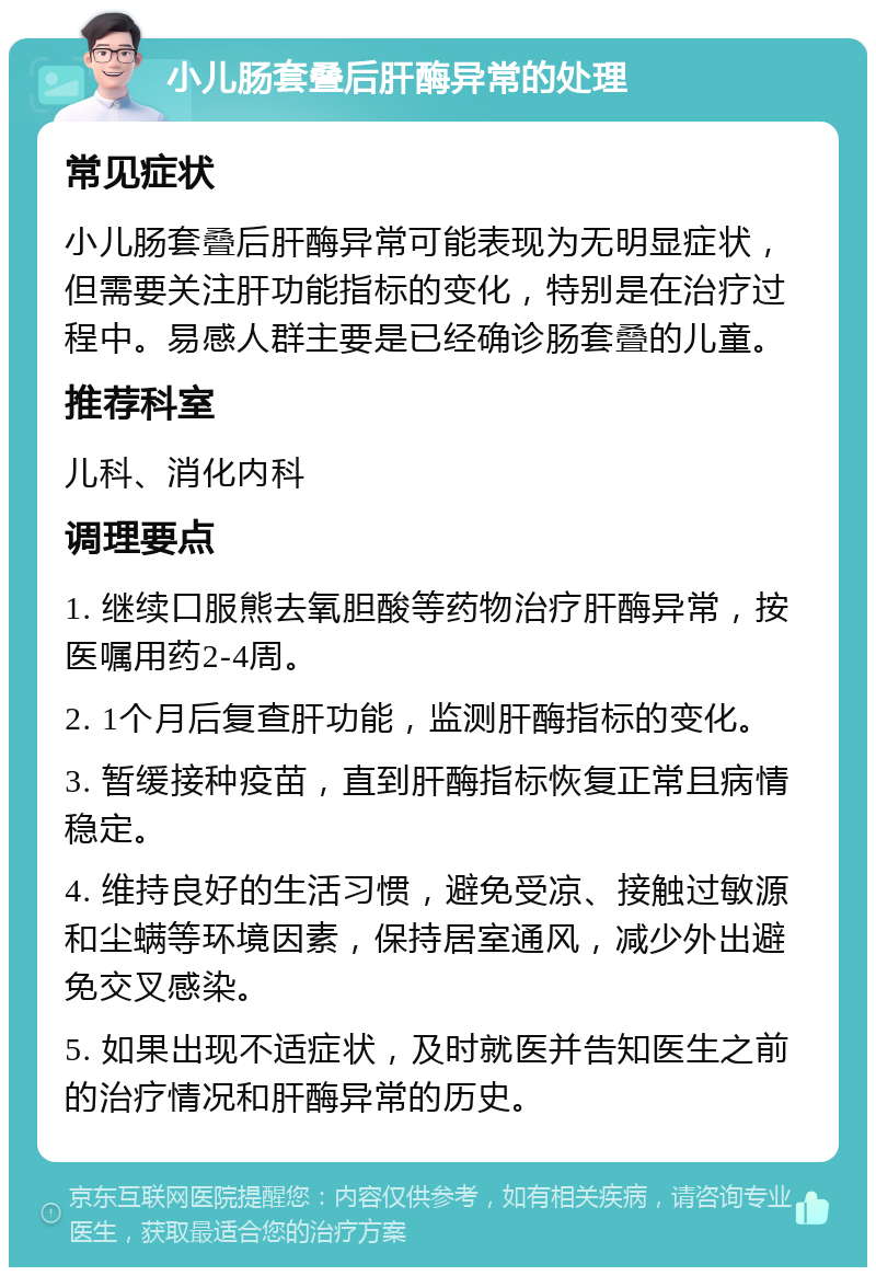 小儿肠套叠后肝酶异常的处理 常见症状 小儿肠套叠后肝酶异常可能表现为无明显症状，但需要关注肝功能指标的变化，特别是在治疗过程中。易感人群主要是已经确诊肠套叠的儿童。 推荐科室 儿科、消化内科 调理要点 1. 继续口服熊去氧胆酸等药物治疗肝酶异常，按医嘱用药2-4周。 2. 1个月后复查肝功能，监测肝酶指标的变化。 3. 暂缓接种疫苗，直到肝酶指标恢复正常且病情稳定。 4. 维持良好的生活习惯，避免受凉、接触过敏源和尘螨等环境因素，保持居室通风，减少外出避免交叉感染。 5. 如果出现不适症状，及时就医并告知医生之前的治疗情况和肝酶异常的历史。