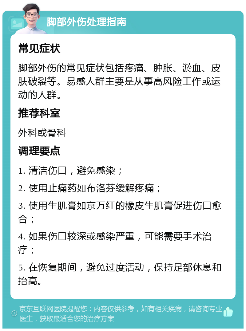 脚部外伤处理指南 常见症状 脚部外伤的常见症状包括疼痛、肿胀、淤血、皮肤破裂等。易感人群主要是从事高风险工作或运动的人群。 推荐科室 外科或骨科 调理要点 1. 清洁伤口，避免感染； 2. 使用止痛药如布洛芬缓解疼痛； 3. 使用生肌膏如京万红的橡皮生肌膏促进伤口愈合； 4. 如果伤口较深或感染严重，可能需要手术治疗； 5. 在恢复期间，避免过度活动，保持足部休息和抬高。