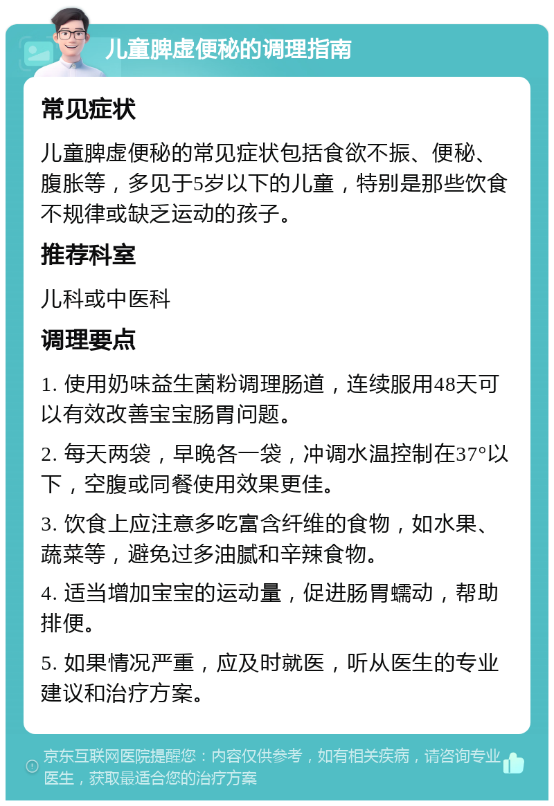 儿童脾虚便秘的调理指南 常见症状 儿童脾虚便秘的常见症状包括食欲不振、便秘、腹胀等，多见于5岁以下的儿童，特别是那些饮食不规律或缺乏运动的孩子。 推荐科室 儿科或中医科 调理要点 1. 使用奶味益生菌粉调理肠道，连续服用48天可以有效改善宝宝肠胃问题。 2. 每天两袋，早晚各一袋，冲调水温控制在37°以下，空腹或同餐使用效果更佳。 3. 饮食上应注意多吃富含纤维的食物，如水果、蔬菜等，避免过多油腻和辛辣食物。 4. 适当增加宝宝的运动量，促进肠胃蠕动，帮助排便。 5. 如果情况严重，应及时就医，听从医生的专业建议和治疗方案。