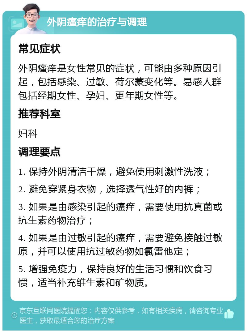 外阴瘙痒的治疗与调理 常见症状 外阴瘙痒是女性常见的症状，可能由多种原因引起，包括感染、过敏、荷尔蒙变化等。易感人群包括经期女性、孕妇、更年期女性等。 推荐科室 妇科 调理要点 1. 保持外阴清洁干燥，避免使用刺激性洗液； 2. 避免穿紧身衣物，选择透气性好的内裤； 3. 如果是由感染引起的瘙痒，需要使用抗真菌或抗生素药物治疗； 4. 如果是由过敏引起的瘙痒，需要避免接触过敏原，并可以使用抗过敏药物如氯雷他定； 5. 增强免疫力，保持良好的生活习惯和饮食习惯，适当补充维生素和矿物质。