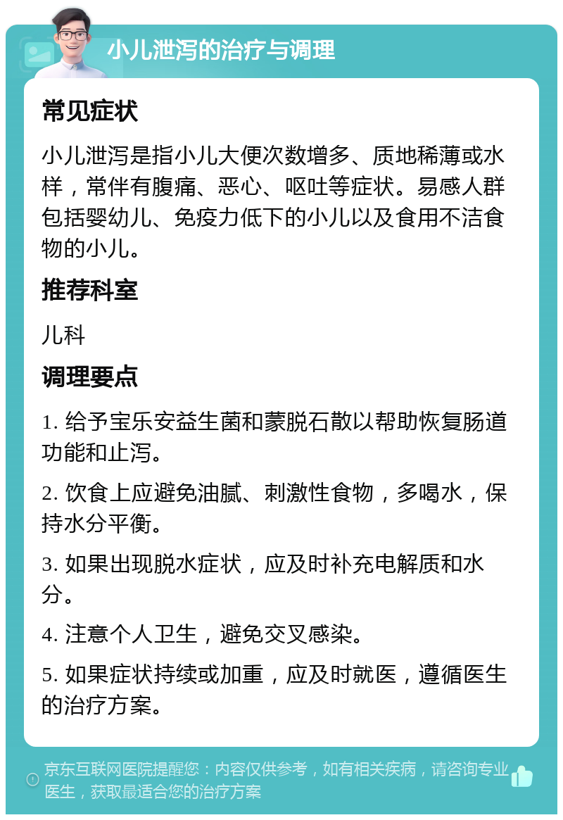 小儿泄泻的治疗与调理 常见症状 小儿泄泻是指小儿大便次数增多、质地稀薄或水样，常伴有腹痛、恶心、呕吐等症状。易感人群包括婴幼儿、免疫力低下的小儿以及食用不洁食物的小儿。 推荐科室 儿科 调理要点 1. 给予宝乐安益生菌和蒙脱石散以帮助恢复肠道功能和止泻。 2. 饮食上应避免油腻、刺激性食物，多喝水，保持水分平衡。 3. 如果出现脱水症状，应及时补充电解质和水分。 4. 注意个人卫生，避免交叉感染。 5. 如果症状持续或加重，应及时就医，遵循医生的治疗方案。