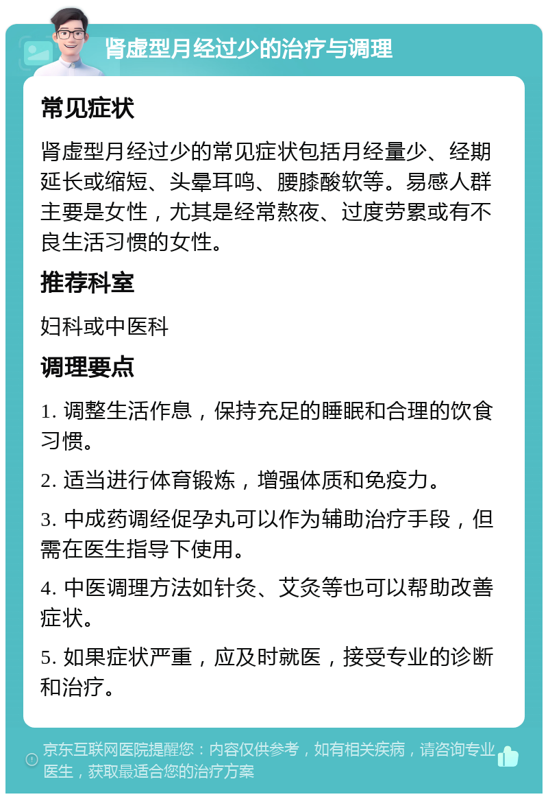 肾虚型月经过少的治疗与调理 常见症状 肾虚型月经过少的常见症状包括月经量少、经期延长或缩短、头晕耳鸣、腰膝酸软等。易感人群主要是女性，尤其是经常熬夜、过度劳累或有不良生活习惯的女性。 推荐科室 妇科或中医科 调理要点 1. 调整生活作息，保持充足的睡眠和合理的饮食习惯。 2. 适当进行体育锻炼，增强体质和免疫力。 3. 中成药调经促孕丸可以作为辅助治疗手段，但需在医生指导下使用。 4. 中医调理方法如针灸、艾灸等也可以帮助改善症状。 5. 如果症状严重，应及时就医，接受专业的诊断和治疗。