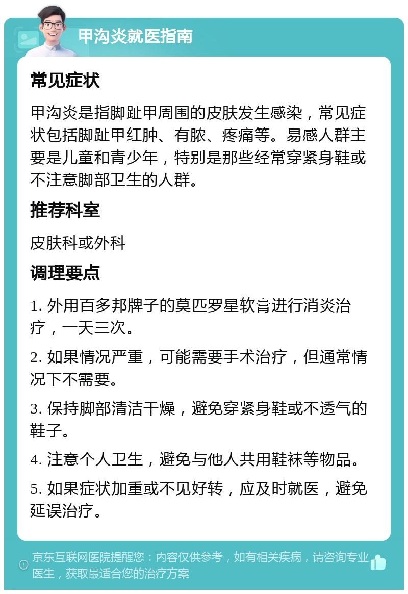 甲沟炎就医指南 常见症状 甲沟炎是指脚趾甲周围的皮肤发生感染，常见症状包括脚趾甲红肿、有脓、疼痛等。易感人群主要是儿童和青少年，特别是那些经常穿紧身鞋或不注意脚部卫生的人群。 推荐科室 皮肤科或外科 调理要点 1. 外用百多邦牌子的莫匹罗星软膏进行消炎治疗，一天三次。 2. 如果情况严重，可能需要手术治疗，但通常情况下不需要。 3. 保持脚部清洁干燥，避免穿紧身鞋或不透气的鞋子。 4. 注意个人卫生，避免与他人共用鞋袜等物品。 5. 如果症状加重或不见好转，应及时就医，避免延误治疗。