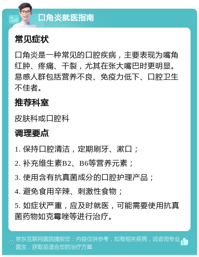 口角炎就医指南 常见症状 口角炎是一种常见的口腔疾病，主要表现为嘴角红肿、疼痛、干裂，尤其在张大嘴巴时更明显。易感人群包括营养不良、免疫力低下、口腔卫生不佳者。 推荐科室 皮肤科或口腔科 调理要点 1. 保持口腔清洁，定期刷牙、漱口； 2. 补充维生素B2、B6等营养元素； 3. 使用含有抗真菌成分的口腔护理产品； 4. 避免食用辛辣、刺激性食物； 5. 如症状严重，应及时就医，可能需要使用抗真菌药物如克霉唑等进行治疗。