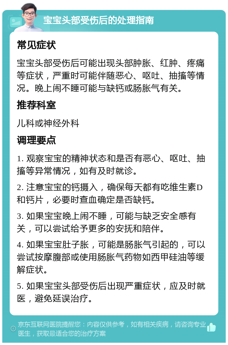 宝宝头部受伤后的处理指南 常见症状 宝宝头部受伤后可能出现头部肿胀、红肿、疼痛等症状，严重时可能伴随恶心、呕吐、抽搐等情况。晚上闹不睡可能与缺钙或肠胀气有关。 推荐科室 儿科或神经外科 调理要点 1. 观察宝宝的精神状态和是否有恶心、呕吐、抽搐等异常情况，如有及时就诊。 2. 注意宝宝的钙摄入，确保每天都有吃维生素D和钙片，必要时查血确定是否缺钙。 3. 如果宝宝晚上闹不睡，可能与缺乏安全感有关，可以尝试给予更多的安抚和陪伴。 4. 如果宝宝肚子胀，可能是肠胀气引起的，可以尝试按摩腹部或使用肠胀气药物如西甲硅油等缓解症状。 5. 如果宝宝头部受伤后出现严重症状，应及时就医，避免延误治疗。