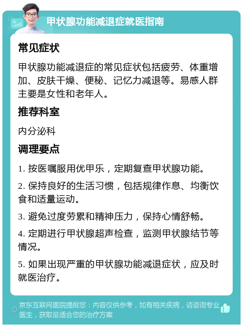 甲状腺功能减退症就医指南 常见症状 甲状腺功能减退症的常见症状包括疲劳、体重增加、皮肤干燥、便秘、记忆力减退等。易感人群主要是女性和老年人。 推荐科室 内分泌科 调理要点 1. 按医嘱服用优甲乐，定期复查甲状腺功能。 2. 保持良好的生活习惯，包括规律作息、均衡饮食和适量运动。 3. 避免过度劳累和精神压力，保持心情舒畅。 4. 定期进行甲状腺超声检查，监测甲状腺结节等情况。 5. 如果出现严重的甲状腺功能减退症状，应及时就医治疗。