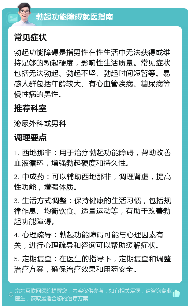 勃起功能障碍就医指南 常见症状 勃起功能障碍是指男性在性生活中无法获得或维持足够的勃起硬度，影响性生活质量。常见症状包括无法勃起、勃起不坚、勃起时间短暂等。易感人群包括年龄较大、有心血管疾病、糖尿病等慢性病的男性。 推荐科室 泌尿外科或男科 调理要点 1. 西地那非：用于治疗勃起功能障碍，帮助改善血液循环，增强勃起硬度和持久性。 2. 中成药：可以辅助西地那非，调理肾虚，提高性功能，增强体质。 3. 生活方式调整：保持健康的生活习惯，包括规律作息、均衡饮食、适量运动等，有助于改善勃起功能障碍。 4. 心理疏导：勃起功能障碍可能与心理因素有关，进行心理疏导和咨询可以帮助缓解症状。 5. 定期复查：在医生的指导下，定期复查和调整治疗方案，确保治疗效果和用药安全。