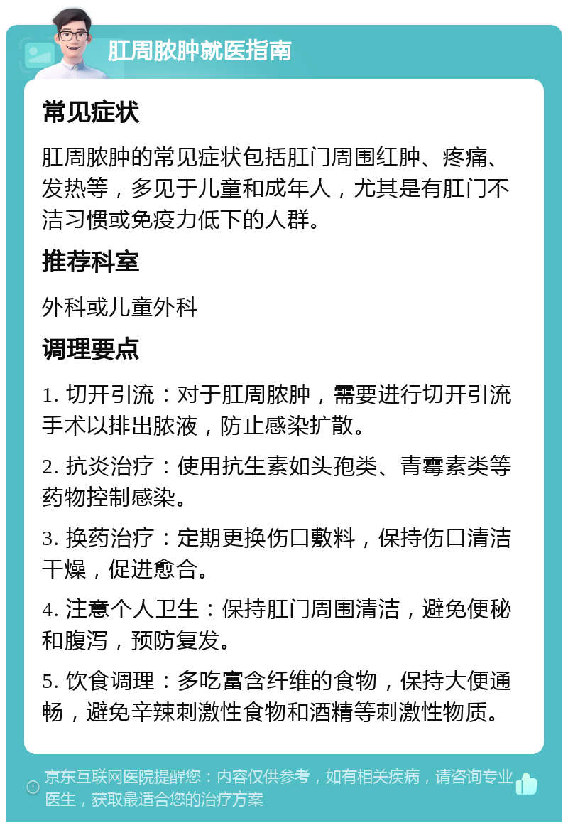 肛周脓肿就医指南 常见症状 肛周脓肿的常见症状包括肛门周围红肿、疼痛、发热等，多见于儿童和成年人，尤其是有肛门不洁习惯或免疫力低下的人群。 推荐科室 外科或儿童外科 调理要点 1. 切开引流：对于肛周脓肿，需要进行切开引流手术以排出脓液，防止感染扩散。 2. 抗炎治疗：使用抗生素如头孢类、青霉素类等药物控制感染。 3. 换药治疗：定期更换伤口敷料，保持伤口清洁干燥，促进愈合。 4. 注意个人卫生：保持肛门周围清洁，避免便秘和腹泻，预防复发。 5. 饮食调理：多吃富含纤维的食物，保持大便通畅，避免辛辣刺激性食物和酒精等刺激性物质。