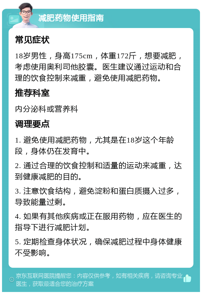 减肥药物使用指南 常见症状 18岁男性，身高175cm，体重172斤，想要减肥，考虑使用奥利司他胶囊。医生建议通过运动和合理的饮食控制来减重，避免使用减肥药物。 推荐科室 内分泌科或营养科 调理要点 1. 避免使用减肥药物，尤其是在18岁这个年龄段，身体仍在发育中。 2. 通过合理的饮食控制和适量的运动来减重，达到健康减肥的目的。 3. 注意饮食结构，避免淀粉和蛋白质摄入过多，导致能量过剩。 4. 如果有其他疾病或正在服用药物，应在医生的指导下进行减肥计划。 5. 定期检查身体状况，确保减肥过程中身体健康不受影响。