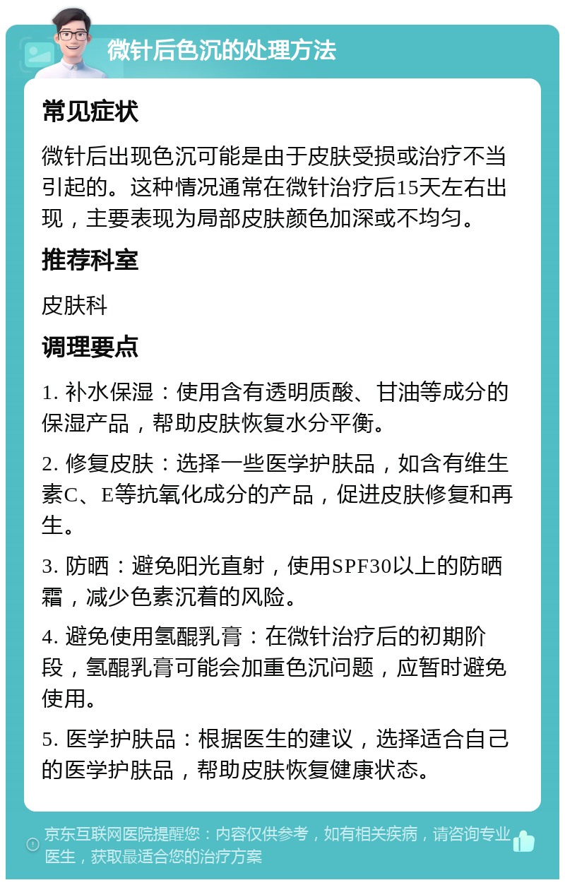 微针后色沉的处理方法 常见症状 微针后出现色沉可能是由于皮肤受损或治疗不当引起的。这种情况通常在微针治疗后15天左右出现，主要表现为局部皮肤颜色加深或不均匀。 推荐科室 皮肤科 调理要点 1. 补水保湿：使用含有透明质酸、甘油等成分的保湿产品，帮助皮肤恢复水分平衡。 2. 修复皮肤：选择一些医学护肤品，如含有维生素C、E等抗氧化成分的产品，促进皮肤修复和再生。 3. 防晒：避免阳光直射，使用SPF30以上的防晒霜，减少色素沉着的风险。 4. 避免使用氢醌乳膏：在微针治疗后的初期阶段，氢醌乳膏可能会加重色沉问题，应暂时避免使用。 5. 医学护肤品：根据医生的建议，选择适合自己的医学护肤品，帮助皮肤恢复健康状态。