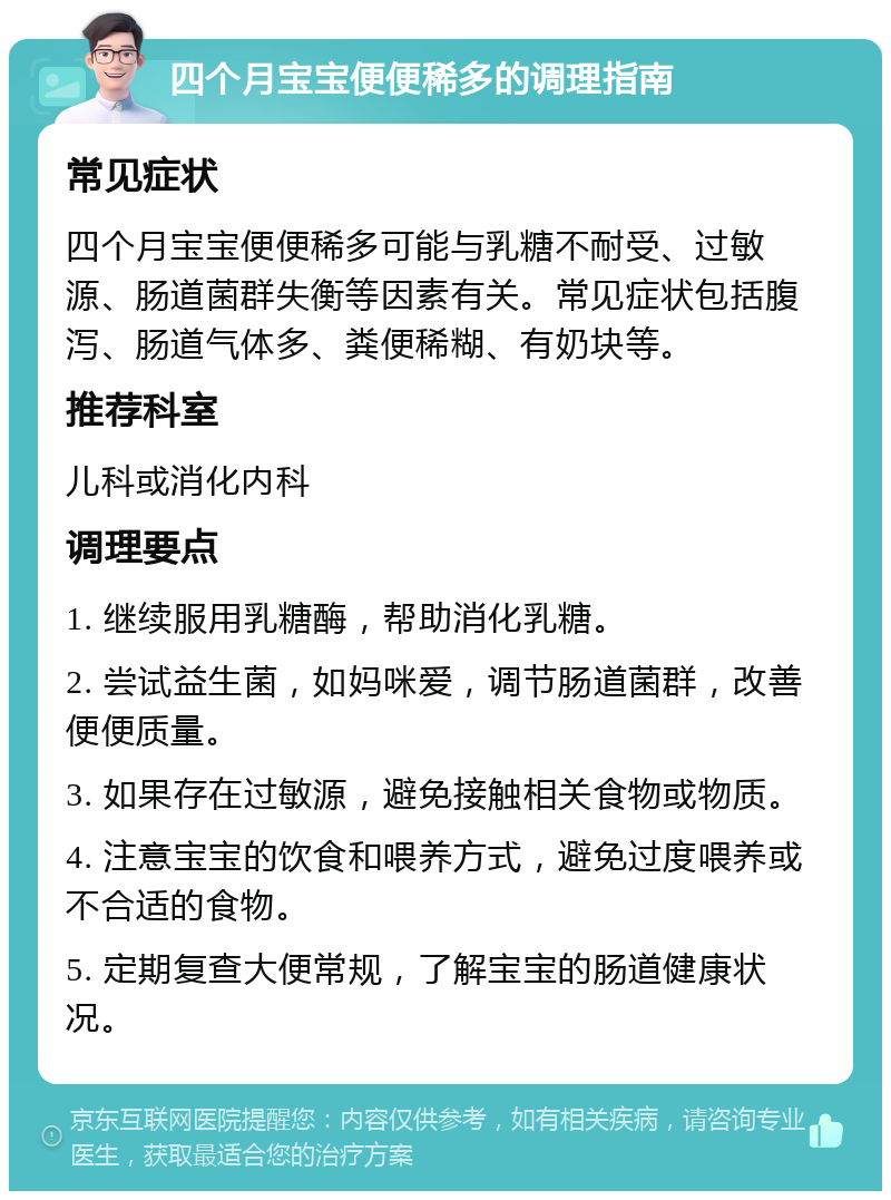 四个月宝宝便便稀多的调理指南 常见症状 四个月宝宝便便稀多可能与乳糖不耐受、过敏源、肠道菌群失衡等因素有关。常见症状包括腹泻、肠道气体多、粪便稀糊、有奶块等。 推荐科室 儿科或消化内科 调理要点 1. 继续服用乳糖酶，帮助消化乳糖。 2. 尝试益生菌，如妈咪爱，调节肠道菌群，改善便便质量。 3. 如果存在过敏源，避免接触相关食物或物质。 4. 注意宝宝的饮食和喂养方式，避免过度喂养或不合适的食物。 5. 定期复查大便常规，了解宝宝的肠道健康状况。