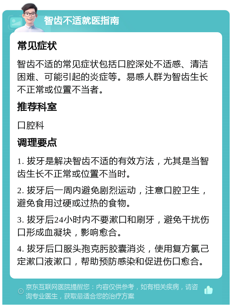 智齿不适就医指南 常见症状 智齿不适的常见症状包括口腔深处不适感、清洁困难、可能引起的炎症等。易感人群为智齿生长不正常或位置不当者。 推荐科室 口腔科 调理要点 1. 拔牙是解决智齿不适的有效方法，尤其是当智齿生长不正常或位置不当时。 2. 拔牙后一周内避免剧烈运动，注意口腔卫生，避免食用过硬或过热的食物。 3. 拔牙后24小时内不要漱口和刷牙，避免干扰伤口形成血凝块，影响愈合。 4. 拔牙后口服头孢克肟胶囊消炎，使用复方氯己定漱口液漱口，帮助预防感染和促进伤口愈合。