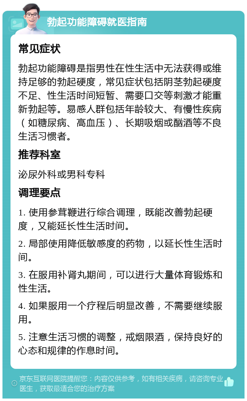 勃起功能障碍就医指南 常见症状 勃起功能障碍是指男性在性生活中无法获得或维持足够的勃起硬度，常见症状包括阴茎勃起硬度不足、性生活时间短暂、需要口交等刺激才能重新勃起等。易感人群包括年龄较大、有慢性疾病（如糖尿病、高血压）、长期吸烟或酗酒等不良生活习惯者。 推荐科室 泌尿外科或男科专科 调理要点 1. 使用参茸鞭进行综合调理，既能改善勃起硬度，又能延长性生活时间。 2. 局部使用降低敏感度的药物，以延长性生活时间。 3. 在服用补肾丸期间，可以进行大量体育锻炼和性生活。 4. 如果服用一个疗程后明显改善，不需要继续服用。 5. 注意生活习惯的调整，戒烟限酒，保持良好的心态和规律的作息时间。