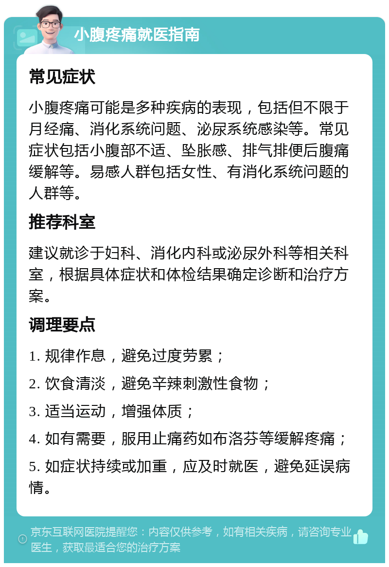 小腹疼痛就医指南 常见症状 小腹疼痛可能是多种疾病的表现，包括但不限于月经痛、消化系统问题、泌尿系统感染等。常见症状包括小腹部不适、坠胀感、排气排便后腹痛缓解等。易感人群包括女性、有消化系统问题的人群等。 推荐科室 建议就诊于妇科、消化内科或泌尿外科等相关科室，根据具体症状和体检结果确定诊断和治疗方案。 调理要点 1. 规律作息，避免过度劳累； 2. 饮食清淡，避免辛辣刺激性食物； 3. 适当运动，增强体质； 4. 如有需要，服用止痛药如布洛芬等缓解疼痛； 5. 如症状持续或加重，应及时就医，避免延误病情。