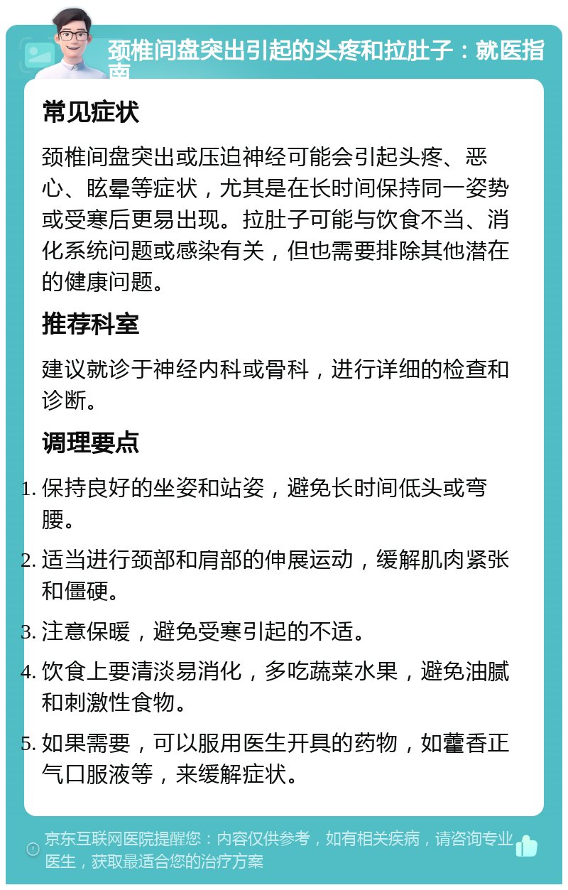 颈椎间盘突出引起的头疼和拉肚子：就医指南 常见症状 颈椎间盘突出或压迫神经可能会引起头疼、恶心、眩晕等症状，尤其是在长时间保持同一姿势或受寒后更易出现。拉肚子可能与饮食不当、消化系统问题或感染有关，但也需要排除其他潜在的健康问题。 推荐科室 建议就诊于神经内科或骨科，进行详细的检查和诊断。 调理要点 保持良好的坐姿和站姿，避免长时间低头或弯腰。 适当进行颈部和肩部的伸展运动，缓解肌肉紧张和僵硬。 注意保暖，避免受寒引起的不适。 饮食上要清淡易消化，多吃蔬菜水果，避免油腻和刺激性食物。 如果需要，可以服用医生开具的药物，如藿香正气口服液等，来缓解症状。