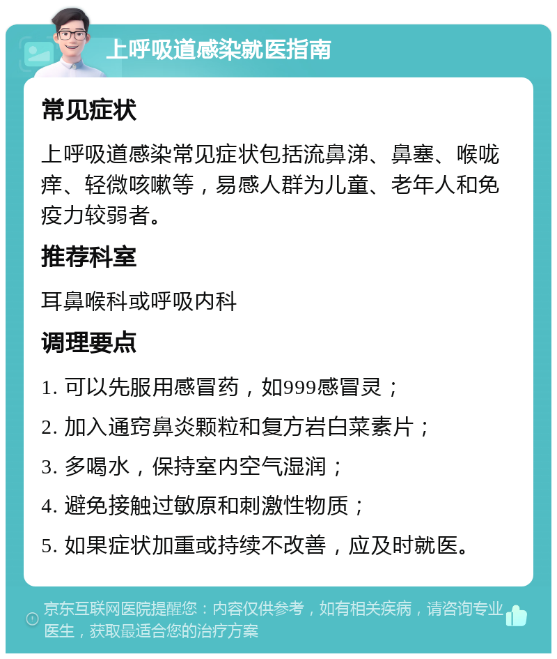 上呼吸道感染就医指南 常见症状 上呼吸道感染常见症状包括流鼻涕、鼻塞、喉咙痒、轻微咳嗽等，易感人群为儿童、老年人和免疫力较弱者。 推荐科室 耳鼻喉科或呼吸内科 调理要点 1. 可以先服用感冒药，如999感冒灵； 2. 加入通窍鼻炎颗粒和复方岩白菜素片； 3. 多喝水，保持室内空气湿润； 4. 避免接触过敏原和刺激性物质； 5. 如果症状加重或持续不改善，应及时就医。