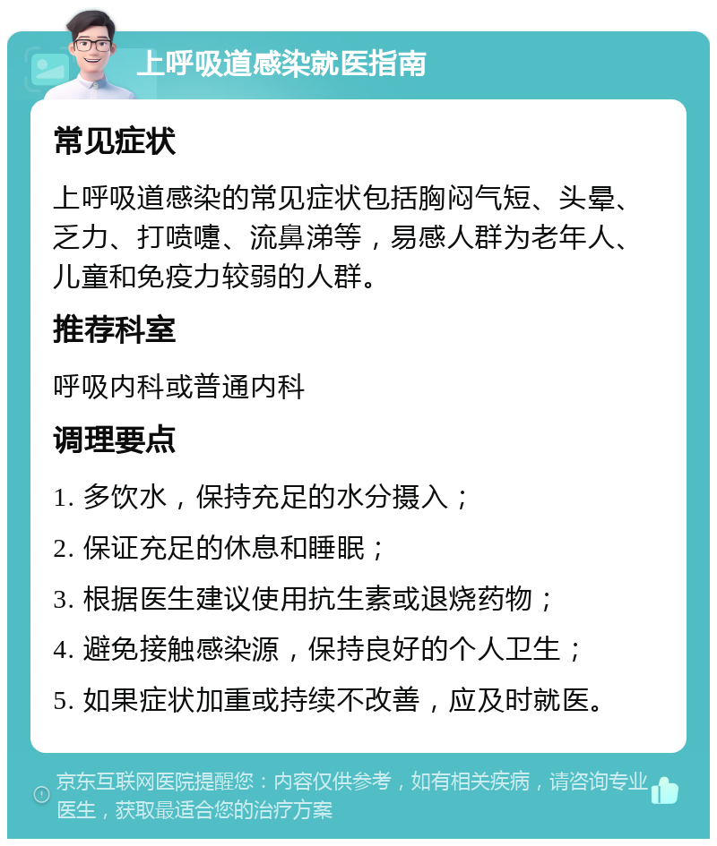 上呼吸道感染就医指南 常见症状 上呼吸道感染的常见症状包括胸闷气短、头晕、乏力、打喷嚏、流鼻涕等，易感人群为老年人、儿童和免疫力较弱的人群。 推荐科室 呼吸内科或普通内科 调理要点 1. 多饮水，保持充足的水分摄入； 2. 保证充足的休息和睡眠； 3. 根据医生建议使用抗生素或退烧药物； 4. 避免接触感染源，保持良好的个人卫生； 5. 如果症状加重或持续不改善，应及时就医。