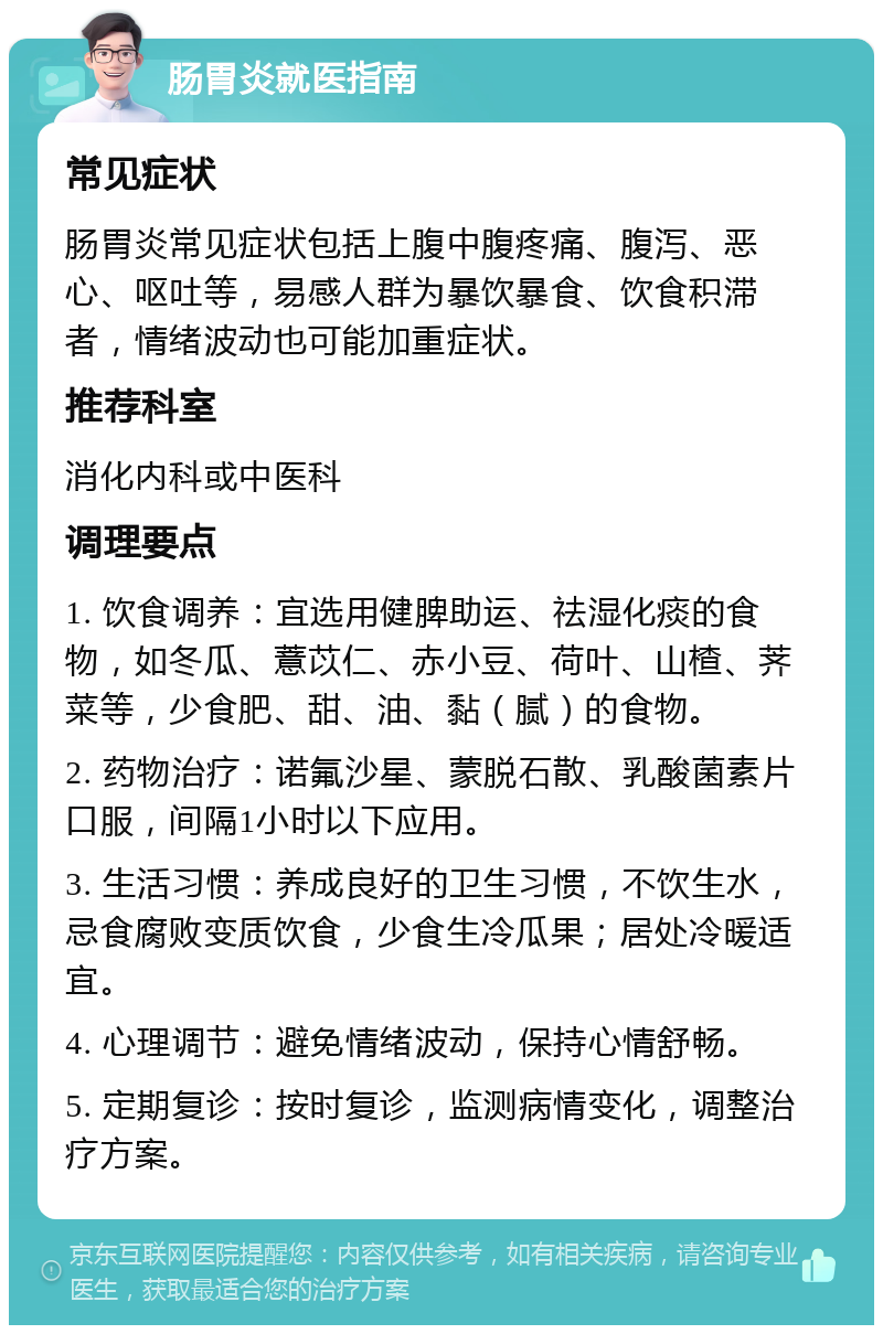 肠胃炎就医指南 常见症状 肠胃炎常见症状包括上腹中腹疼痛、腹泻、恶心、呕吐等，易感人群为暴饮暴食、饮食积滞者，情绪波动也可能加重症状。 推荐科室 消化内科或中医科 调理要点 1. 饮食调养：宜选用健脾助运、祛湿化痰的食物，如冬瓜、薏苡仁、赤小豆、荷叶、山楂、荠菜等，少食肥、甜、油、黏（腻）的食物。 2. 药物治疗：诺氟沙星、蒙脱石散、乳酸菌素片口服，间隔1小时以下应用。 3. 生活习惯：养成良好的卫生习惯，不饮生水，忌食腐败变质饮食，少食生冷瓜果；居处冷暖适宜。 4. 心理调节：避免情绪波动，保持心情舒畅。 5. 定期复诊：按时复诊，监测病情变化，调整治疗方案。