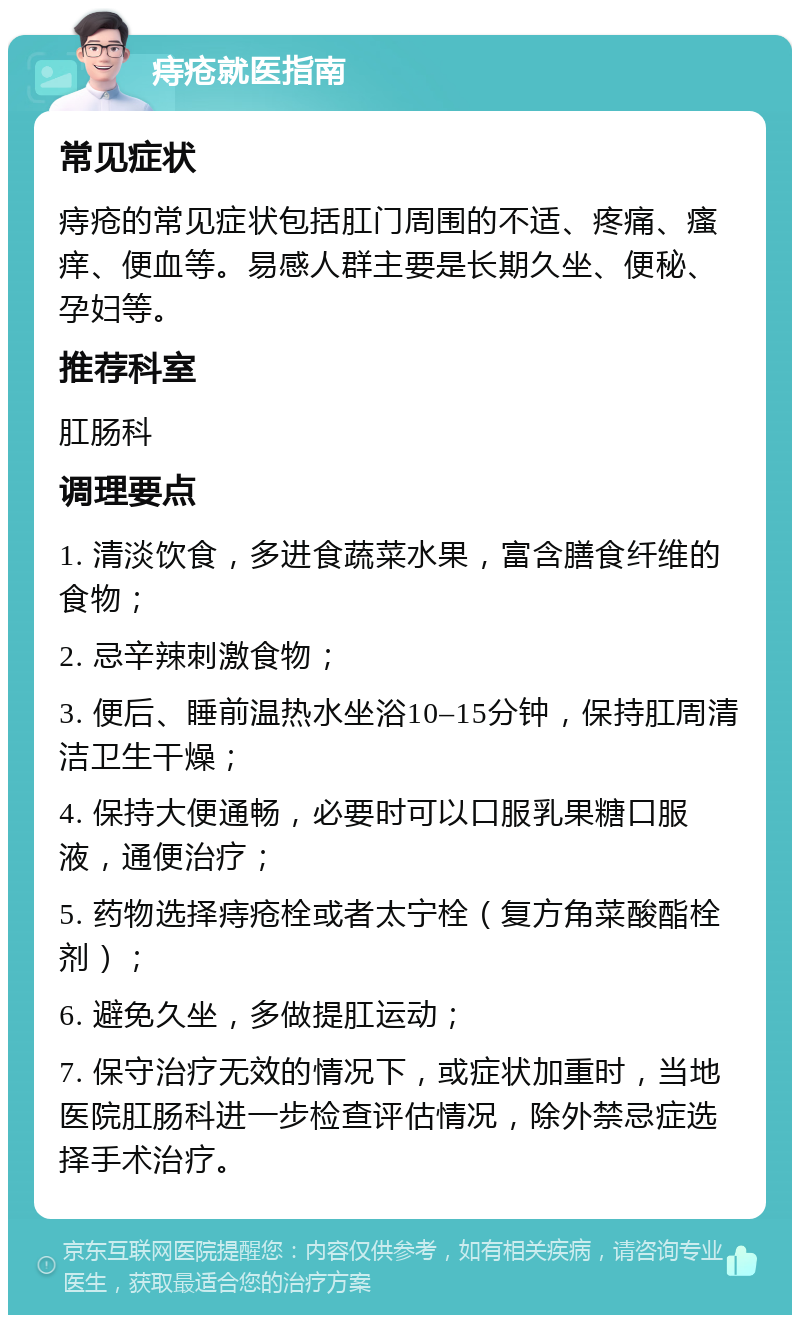 痔疮就医指南 常见症状 痔疮的常见症状包括肛门周围的不适、疼痛、瘙痒、便血等。易感人群主要是长期久坐、便秘、孕妇等。 推荐科室 肛肠科 调理要点 1. 清淡饮食，多进食蔬菜水果，富含膳食纤维的食物； 2. 忌辛辣刺激食物； 3. 便后、睡前温热水坐浴10–15分钟，保持肛周清洁卫生干燥； 4. 保持大便通畅，必要时可以口服乳果糖口服液，通便治疗； 5. 药物选择痔疮栓或者太宁栓（复方角菜酸酯栓剂）； 6. 避免久坐，多做提肛运动； 7. 保守治疗无效的情况下，或症状加重时，当地医院肛肠科进一步检查评估情况，除外禁忌症选择手术治疗。