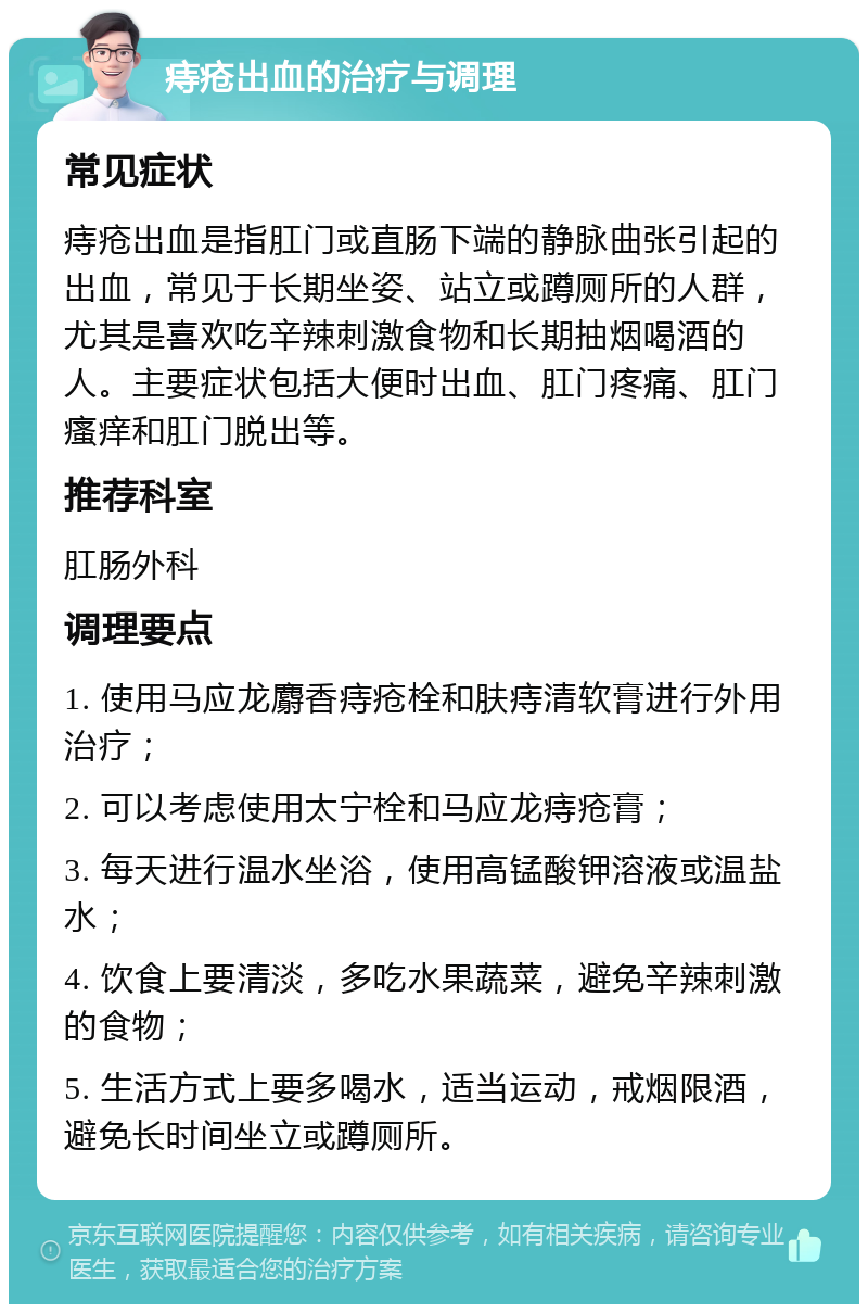 痔疮出血的治疗与调理 常见症状 痔疮出血是指肛门或直肠下端的静脉曲张引起的出血，常见于长期坐姿、站立或蹲厕所的人群，尤其是喜欢吃辛辣刺激食物和长期抽烟喝酒的人。主要症状包括大便时出血、肛门疼痛、肛门瘙痒和肛门脱出等。 推荐科室 肛肠外科 调理要点 1. 使用马应龙麝香痔疮栓和肤痔清软膏进行外用治疗； 2. 可以考虑使用太宁栓和马应龙痔疮膏； 3. 每天进行温水坐浴，使用高锰酸钾溶液或温盐水； 4. 饮食上要清淡，多吃水果蔬菜，避免辛辣刺激的食物； 5. 生活方式上要多喝水，适当运动，戒烟限酒，避免长时间坐立或蹲厕所。