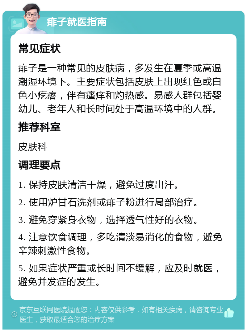 痱子就医指南 常见症状 痱子是一种常见的皮肤病，多发生在夏季或高温潮湿环境下。主要症状包括皮肤上出现红色或白色小疙瘩，伴有瘙痒和灼热感。易感人群包括婴幼儿、老年人和长时间处于高温环境中的人群。 推荐科室 皮肤科 调理要点 1. 保持皮肤清洁干燥，避免过度出汗。 2. 使用炉甘石洗剂或痱子粉进行局部治疗。 3. 避免穿紧身衣物，选择透气性好的衣物。 4. 注意饮食调理，多吃清淡易消化的食物，避免辛辣刺激性食物。 5. 如果症状严重或长时间不缓解，应及时就医，避免并发症的发生。