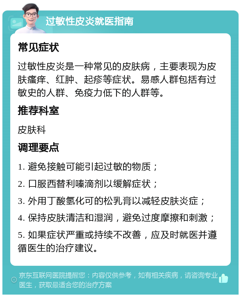 过敏性皮炎就医指南 常见症状 过敏性皮炎是一种常见的皮肤病，主要表现为皮肤瘙痒、红肿、起疹等症状。易感人群包括有过敏史的人群、免疫力低下的人群等。 推荐科室 皮肤科 调理要点 1. 避免接触可能引起过敏的物质； 2. 口服西替利嗪滴剂以缓解症状； 3. 外用丁酸氢化可的松乳膏以减轻皮肤炎症； 4. 保持皮肤清洁和湿润，避免过度摩擦和刺激； 5. 如果症状严重或持续不改善，应及时就医并遵循医生的治疗建议。