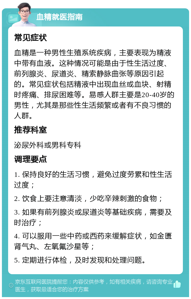 血精就医指南 常见症状 血精是一种男性生殖系统疾病，主要表现为精液中带有血液。这种情况可能是由于性生活过度、前列腺炎、尿道炎、精索静脉曲张等原因引起的。常见症状包括精液中出现血丝或血块、射精时疼痛、排尿困难等。易感人群主要是20-40岁的男性，尤其是那些性生活频繁或者有不良习惯的人群。 推荐科室 泌尿外科或男科专科 调理要点 1. 保持良好的生活习惯，避免过度劳累和性生活过度； 2. 饮食上要注意清淡，少吃辛辣刺激的食物； 3. 如果有前列腺炎或尿道炎等基础疾病，需要及时治疗； 4. 可以服用一些中药或西药来缓解症状，如金匮肾气丸、左氧氟沙星等； 5. 定期进行体检，及时发现和处理问题。