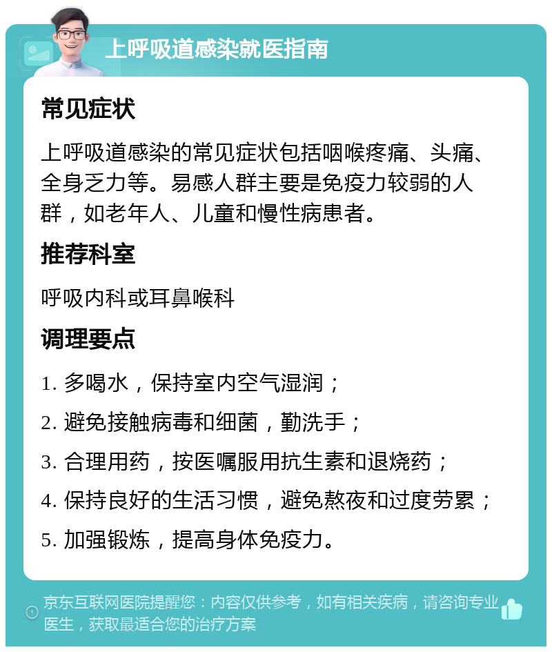 上呼吸道感染就医指南 常见症状 上呼吸道感染的常见症状包括咽喉疼痛、头痛、全身乏力等。易感人群主要是免疫力较弱的人群，如老年人、儿童和慢性病患者。 推荐科室 呼吸内科或耳鼻喉科 调理要点 1. 多喝水，保持室内空气湿润； 2. 避免接触病毒和细菌，勤洗手； 3. 合理用药，按医嘱服用抗生素和退烧药； 4. 保持良好的生活习惯，避免熬夜和过度劳累； 5. 加强锻炼，提高身体免疫力。