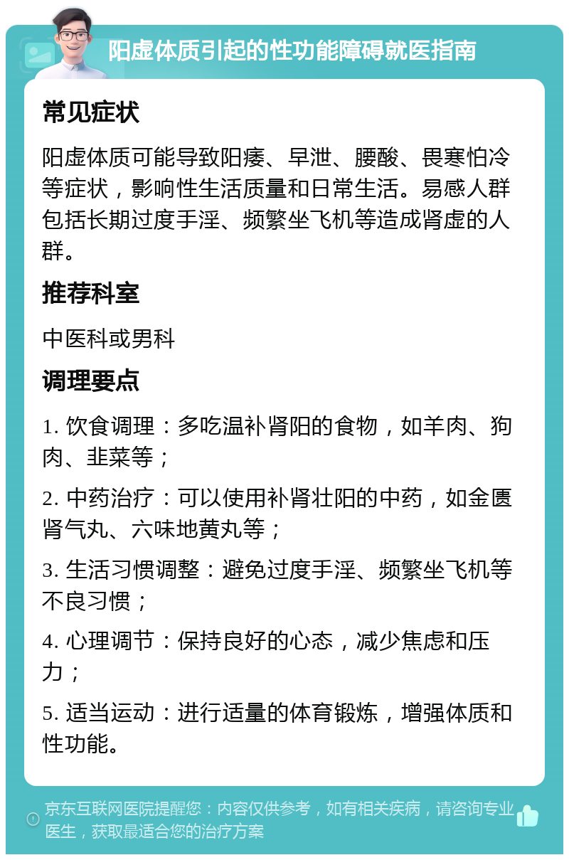 阳虚体质引起的性功能障碍就医指南 常见症状 阳虚体质可能导致阳痿、早泄、腰酸、畏寒怕冷等症状，影响性生活质量和日常生活。易感人群包括长期过度手淫、频繁坐飞机等造成肾虚的人群。 推荐科室 中医科或男科 调理要点 1. 饮食调理：多吃温补肾阳的食物，如羊肉、狗肉、韭菜等； 2. 中药治疗：可以使用补肾壮阳的中药，如金匮肾气丸、六味地黄丸等； 3. 生活习惯调整：避免过度手淫、频繁坐飞机等不良习惯； 4. 心理调节：保持良好的心态，减少焦虑和压力； 5. 适当运动：进行适量的体育锻炼，增强体质和性功能。