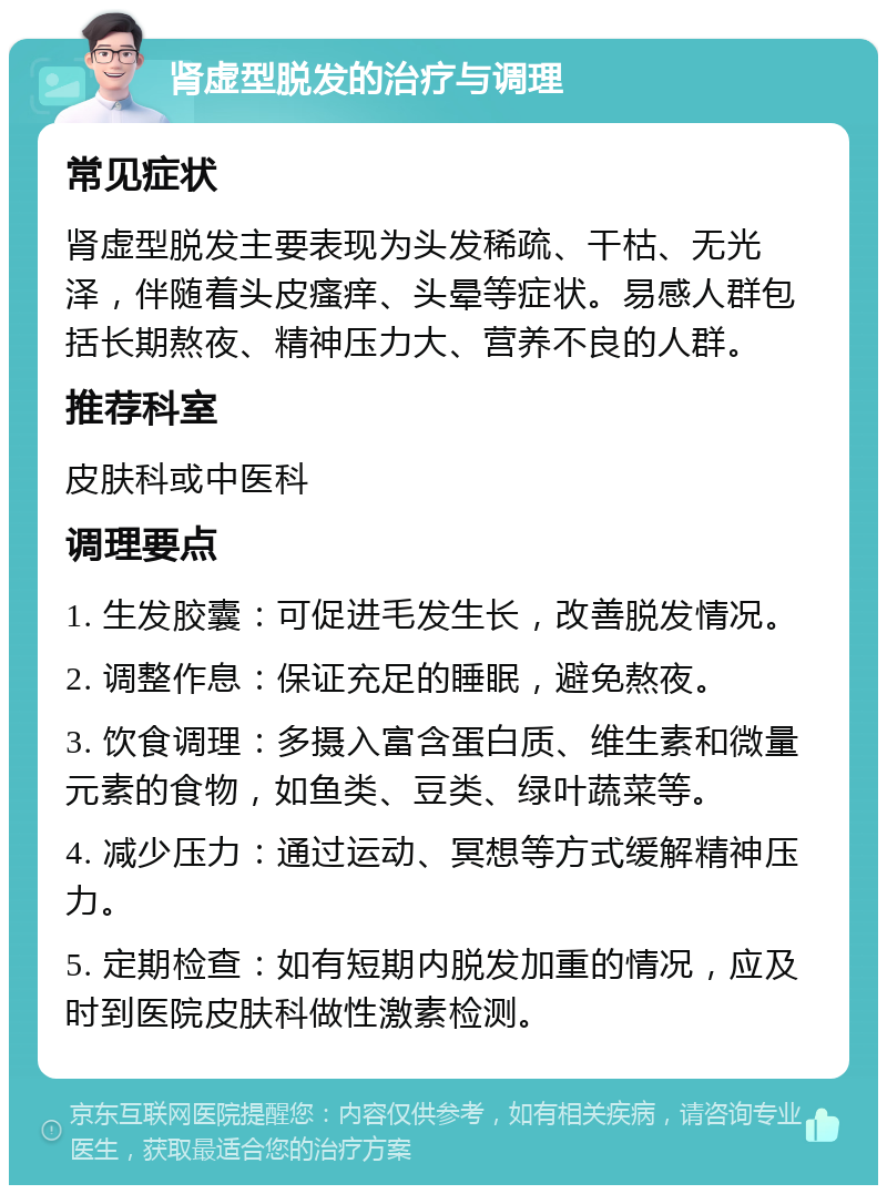 肾虚型脱发的治疗与调理 常见症状 肾虚型脱发主要表现为头发稀疏、干枯、无光泽，伴随着头皮瘙痒、头晕等症状。易感人群包括长期熬夜、精神压力大、营养不良的人群。 推荐科室 皮肤科或中医科 调理要点 1. 生发胶囊：可促进毛发生长，改善脱发情况。 2. 调整作息：保证充足的睡眠，避免熬夜。 3. 饮食调理：多摄入富含蛋白质、维生素和微量元素的食物，如鱼类、豆类、绿叶蔬菜等。 4. 减少压力：通过运动、冥想等方式缓解精神压力。 5. 定期检查：如有短期内脱发加重的情况，应及时到医院皮肤科做性激素检测。